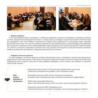 - 7 -
4. Виборча реформа
У 2017 році Верховна Рада не впоралася і з виборчою реформою. Не вдалося запровадити пропорційну виборчу
систему з відкритими регіональними списками,– в першу чергу, це пов’язано з відсутністю реальної політичної волі
для проведення таких змін. Майбутні парламентські вибори мають відбуватися за принципово новим підходом,
результатом якого може стати якісне оновлення парламенту. Після провалу проекту Закону № 1068-2, несподіванкою
було ухвалення в першому читанні проекту Виборчого кодексу № 3112-1.Але наступна реєстрація 9 проектів вибор-
чих законів та діяльність Парламенту протягом 2017 року свідчать про відсутність реального бажання змінювати
виборчу систему в бік пропорційної з відкритими регіональними списками.
5. Реформа політичних фінансів
В аспекті реформи політичних фінансів, експерти Центру брали участь у проведенні тренінгів для регіональних
представників політичних партій. З 2016 року спостерігається зростання кількості партій, які звітують до НАЗК,також
підвищується якість поданих звітів. Але, на жаль, реформа перебуває в стані стагнації, що пов’язано із загальним
станом НАЗК сьогодні.
Наші
цінності
поділяють та
підтримують:
Європейська комісія, проект «Посилення ролі громадянського суспільства
у забезпеченні демократичних реформ і якості державної влади»
Міжнародна організація IFES, проект «Сприяння встановленню
демократичного законодавства щодо про ведення національних референдумів»
USAID «Нове правосуддя»/Chemonics,
проект «Конституційна скарга: новий інститут захисту прав громадян в Україні»
Міжнародна організація IDEA, міжнародний звіт
«Напівпрезиденталізм як розподіл повноважень: Конституційна реформа в Україні»
Конституціоналізм
 