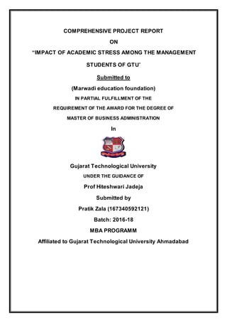 COMPREHENSIVE PROJECT REPORT
ON
“IMPACT OF ACADEMIC STRESS AMONG THE MANAGEMENT
STUDENTS OF GTU”
Submitted to
(Marwadi education foundation)
IN PARTIAL FULFILLMENT OF THE
REQUIREMENT OF THE AWARD FOR THE DEGREE OF
MASTER OF BUSINESS ADMINISTRATION
In
Gujarat Technological University
UNDER THE GUIDANCE OF
Prof Hiteshwari Jadeja
Submitted by
Pratik Zala (167340592121)
Batch: 2016-18
MBA PROGRAMM
Affiliated to Gujarat Technological University Ahmadabad
 