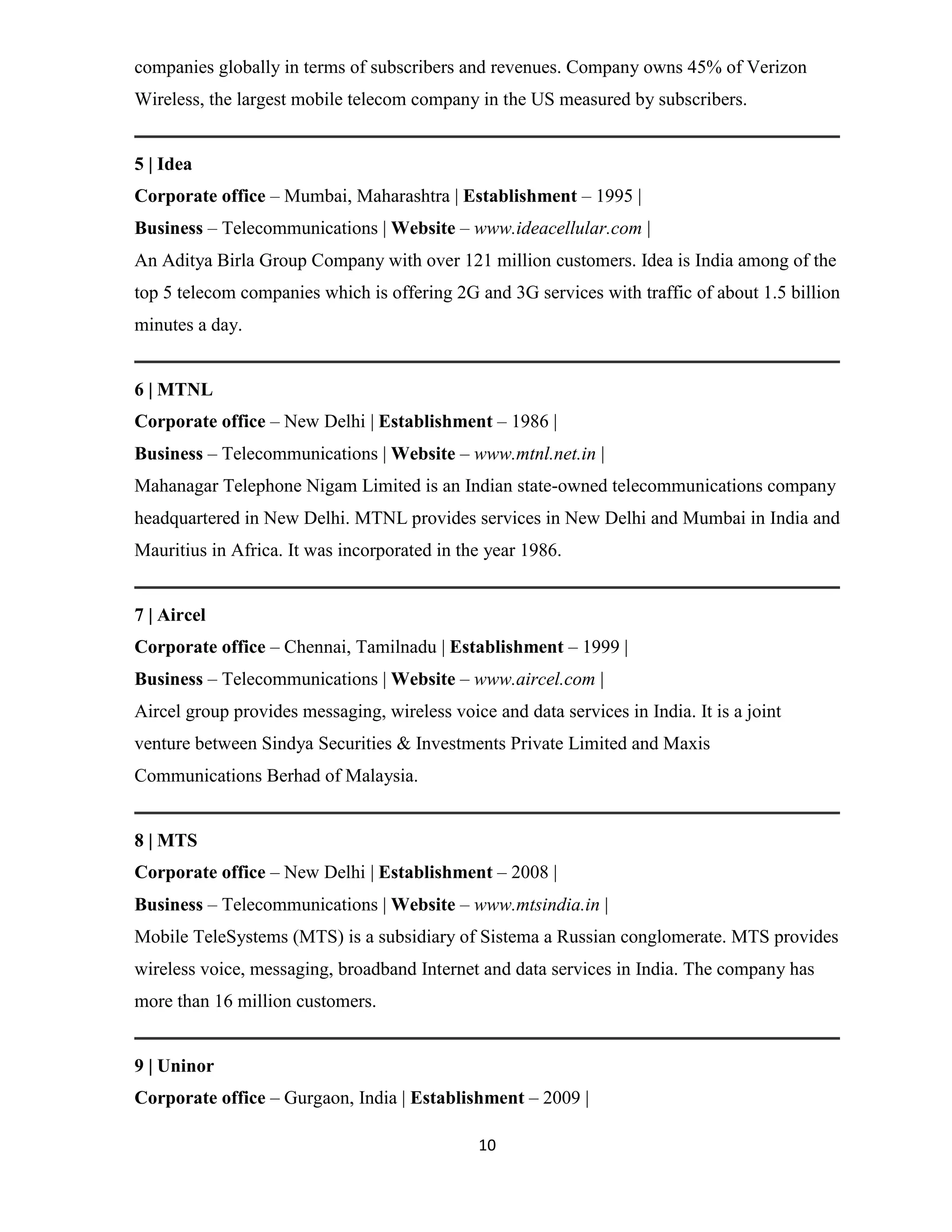 companies globally in terms of subscribers and revenues. Company owns 45% of Verizon 
Wireless, the largest mobile telecom company in the US measured by subscribers. 
5 | Idea 
Corporate office – Mumbai, Maharashtra | Establishment – 1995 | 
Business – Telecommunications | Website – www.ideacellular.com | 
An Aditya Birla Group Company with over 121 million customers. Idea is India among of the 
top 5 telecom companies which is offering 2G and 3G services with traffic of about 1.5 billion 
minutes a day. 
6 | MTNL 
Corporate office – New Delhi | Establishment – 1986 | 
Business – Telecommunications | Website – www.mtnl.net.in | 
Mahanagar Telephone Nigam Limited is an Indian state-owned telecommunications company 
headquartered in New Delhi. MTNL provides services in New Delhi and Mumbai in India and 
Mauritius in Africa. It was incorporated in the year 1986. 
7 | Aircel 
Corporate office – Chennai, Tamilnadu | Establishment – 1999 | 
Business – Telecommunications | Website – www.aircel.com | 
Aircel group provides messaging, wireless voice and data services in India. It is a joint 
venture between Sindya Securities & Investments Private Limited and Maxis 
Communications Berhad of Malaysia. 
8 | MTS 
Corporate office – New Delhi | Establishment – 2008 | 
Business – Telecommunications | Website – www.mtsindia.in | 
Mobile TeleSystems (MTS) is a subsidiary of Sistema a Russian conglomerate. MTS provides 
wireless voice, messaging, broadband Internet and data services in India. The company has 
more than 16 million customers. 
9 | Uninor 
Corporate office – Gurgaon, India | Establishment – 2009 | 
10 
 