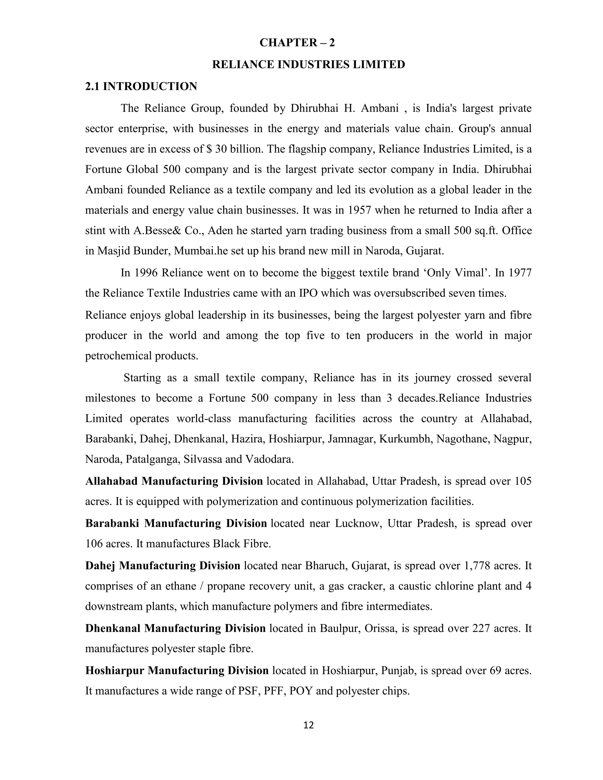 CHAPTER – 2 
RELIANCE INDUSTRIES LIMITED 
12 
2.1 INTRODUCTION 
The Reliance Group, founded by Dhirubhai H. Ambani , is India's largest private 
sector enterprise, with businesses in the energy and materials value chain. Group's annual 
revenues are in excess of $ 30 billion. The flagship company, Reliance Industries Limited, is a 
Fortune Global 500 company and is the largest private sector company in India. Dhirubhai 
Ambani founded Reliance as a textile company and led its evolution as a global leader in the 
materials and energy value chain businesses. It was in 1957 when he returned to India after a 
stint with A.Besse& Co., Aden he started yarn trading business from a small 500 sq.ft. Office 
in Masjid Bunder, Mumbai.he set up his brand new mill in Naroda, Gujarat. 
In 1996 Reliance went on to become the biggest textile brand ‘Only Vimal’. In 1977 
the Reliance Textile Industries came with an IPO which was oversubscribed seven times. 
Reliance enjoys global leadership in its businesses, being the largest polyester yarn and fibre 
producer in the world and among the top five to ten producers in the world in major 
petrochemical products. 
Starting as a small textile company, Reliance has in its journey crossed several 
milestones to become a Fortune 500 company in less than 3 decades.Reliance Industries 
Limited operates world-class manufacturing facilities across the country at Allahabad, 
Barabanki, Dahej, Dhenkanal, Hazira, Hoshiarpur, Jamnagar, Kurkumbh, Nagothane, Nagpur, 
Naroda, Patalganga, Silvassa and Vadodara. 
Allahabad Manufacturing Division located in Allahabad, Uttar Pradesh, is spread over 105 
acres. It is equipped with polymerization and continuous polymerization facilities. 
Barabanki Manufacturing Division located near Lucknow, Uttar Pradesh, is spread over 
106 acres. It manufactures Black Fibre. 
Dahej Manufacturing Division located near Bharuch, Gujarat, is spread over 1,778 acres. It 
comprises of an ethane / propane recovery unit, a gas cracker, a caustic chlorine plant and 4 
downstream plants, which manufacture polymers and fibre intermediates. 
Dhenkanal Manufacturing Division located in Baulpur, Orissa, is spread over 227 acres. It 
manufactures polyester staple fibre. 
Hoshiarpur Manufacturing Division located in Hoshiarpur, Punjab, is spread over 69 acres. 
It manufactures a wide range of PSF, PFF, POY and polyester chips. 
 