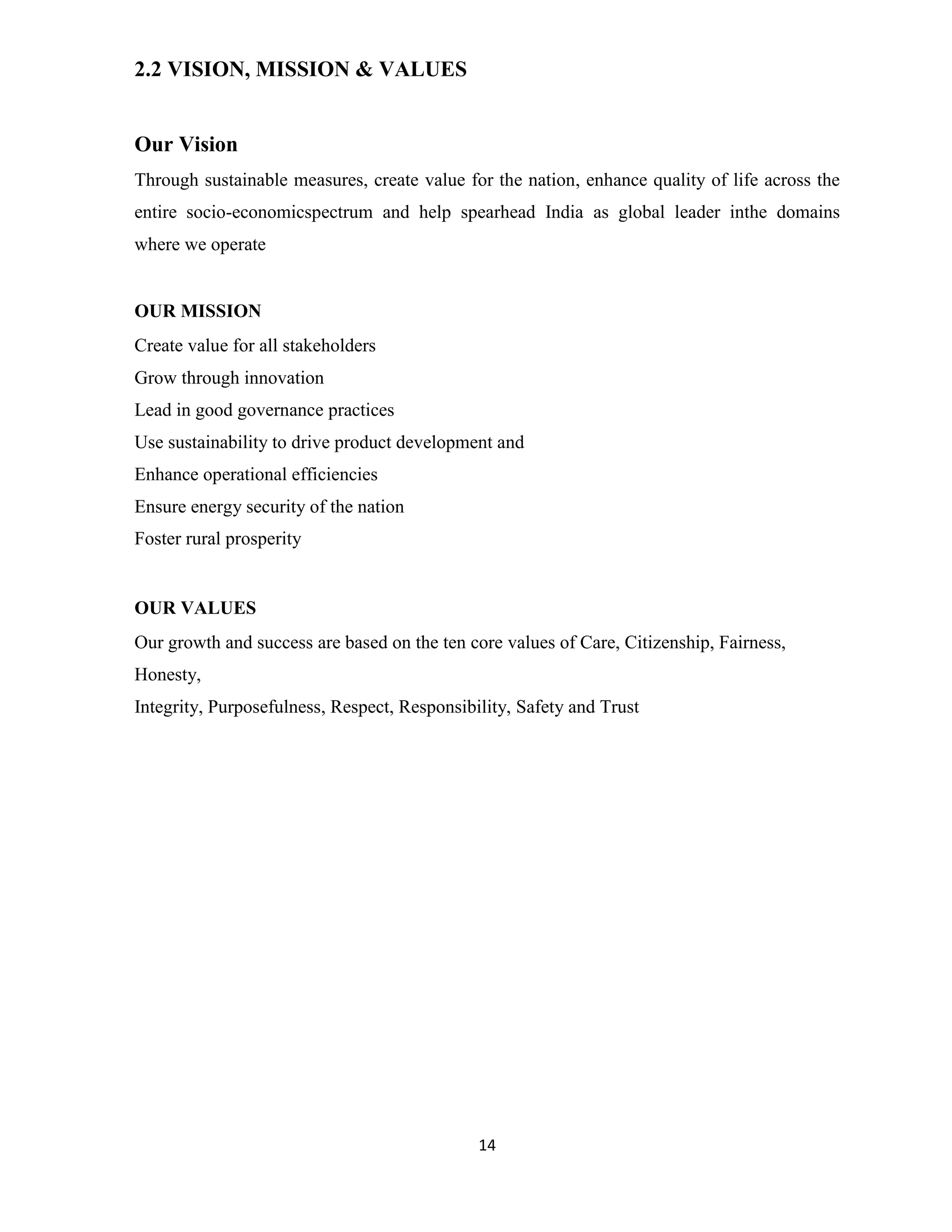 14 
2.2 VISION, MISSION & VALUES 
Our Vision 
Through sustainable measures, create value for the nation, enhance quality of life across the 
entire socio-economicspectrum and help spearhead India as global leader inthe domains 
where we operate 
OUR MISSION 
Create value for all stakeholders 
Grow through innovation 
Lead in good governance practices 
Use sustainability to drive product development and 
Enhance operational efficiencies 
Ensure energy security of the nation 
Foster rural prosperity 
OUR VALUES 
Our growth and success are based on the ten core values of Care, Citizenship, Fairness, 
Honesty, 
Integrity, Purposefulness, Respect, Responsibility, Safety and Trust 
 