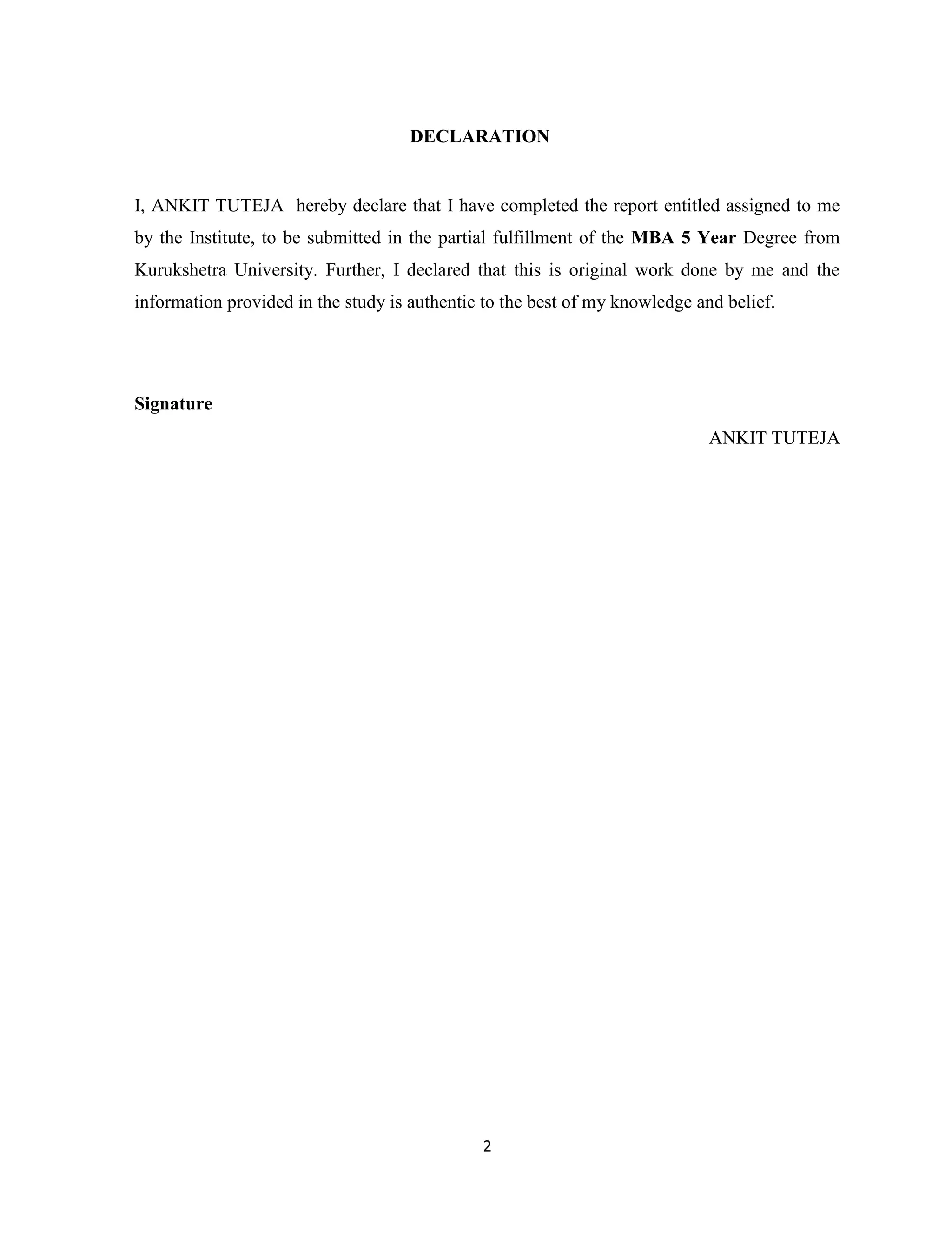 DECLARATION 
I, ANKIT TUTEJA hereby declare that I have completed the report entitled assigned to me 
by the Institute, to be submitted in the partial fulfillment of the MBA 5 Year Degree from 
Kurukshetra University. Further, I declared that this is original work done by me and the 
information provided in the study is authentic to the best of my knowledge and belief. 
2 
Signature 
ANKIT TUTEJA 
 
