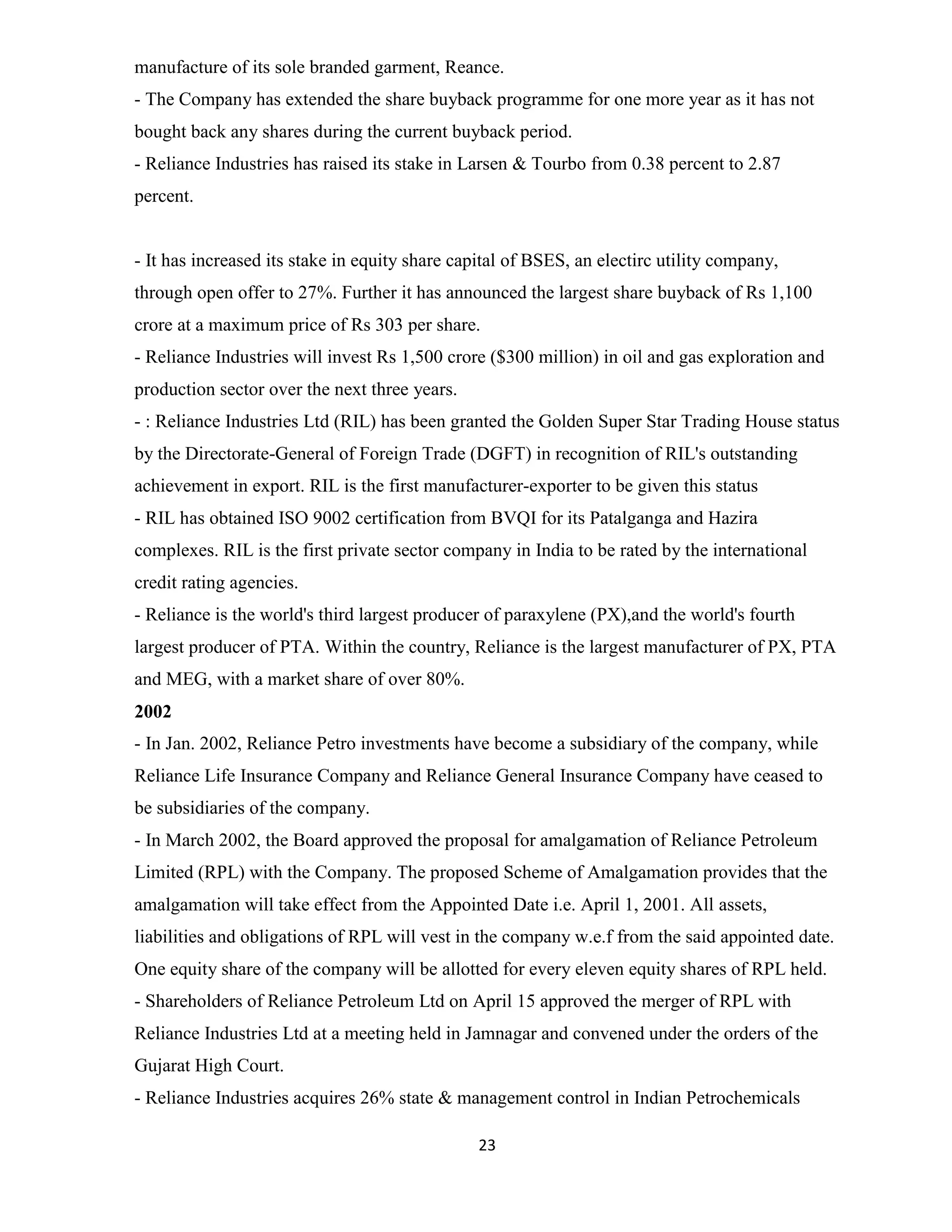 manufacture of its sole branded garment, Reance. 
- The Company has extended the share buyback programme for one more year as it has not 
bought back any shares during the current buyback period. 
- Reliance Industries has raised its stake in Larsen & Tourbo from 0.38 percent to 2.87 
percent. 
- It has increased its stake in equity share capital of BSES, an electirc utility company, 
through open offer to 27%. Further it has announced the largest share buyback of Rs 1,100 
crore at a maximum price of Rs 303 per share. 
- Reliance Industries will invest Rs 1,500 crore ($300 million) in oil and gas exploration and 
production sector over the next three years. 
- : Reliance Industries Ltd (RIL) has been granted the Golden Super Star Trading House status 
by the Directorate-General of Foreign Trade (DGFT) in recognition of RIL's outstanding 
achievement in export. RIL is the first manufacturer-exporter to be given this status 
- RIL has obtained ISO 9002 certification from BVQI for its Patalganga and Hazira 
complexes. RIL is the first private sector company in India to be rated by the international 
credit rating agencies. 
- Reliance is the world's third largest producer of paraxylene (PX),and the world's fourth 
largest producer of PTA. Within the country, Reliance is the largest manufacturer of PX, PTA 
and MEG, with a market share of over 80%. 
2002 
- In Jan. 2002, Reliance Petro investments have become a subsidiary of the company, while 
Reliance Life Insurance Company and Reliance General Insurance Company have ceased to 
be subsidiaries of the company. 
- In March 2002, the Board approved the proposal for amalgamation of Reliance Petroleum 
Limited (RPL) with the Company. The proposed Scheme of Amalgamation provides that the 
amalgamation will take effect from the Appointed Date i.e. April 1, 2001. All assets, 
liabilities and obligations of RPL will vest in the company w.e.f from the said appointed date. 
One equity share of the company will be allotted for every eleven equity shares of RPL held. 
- Shareholders of Reliance Petroleum Ltd on April 15 approved the merger of RPL with 
Reliance Industries Ltd at a meeting held in Jamnagar and convened under the orders of the 
Gujarat High Court. 
- Reliance Industries acquires 26% state & management control in Indian Petrochemicals 
23 
 