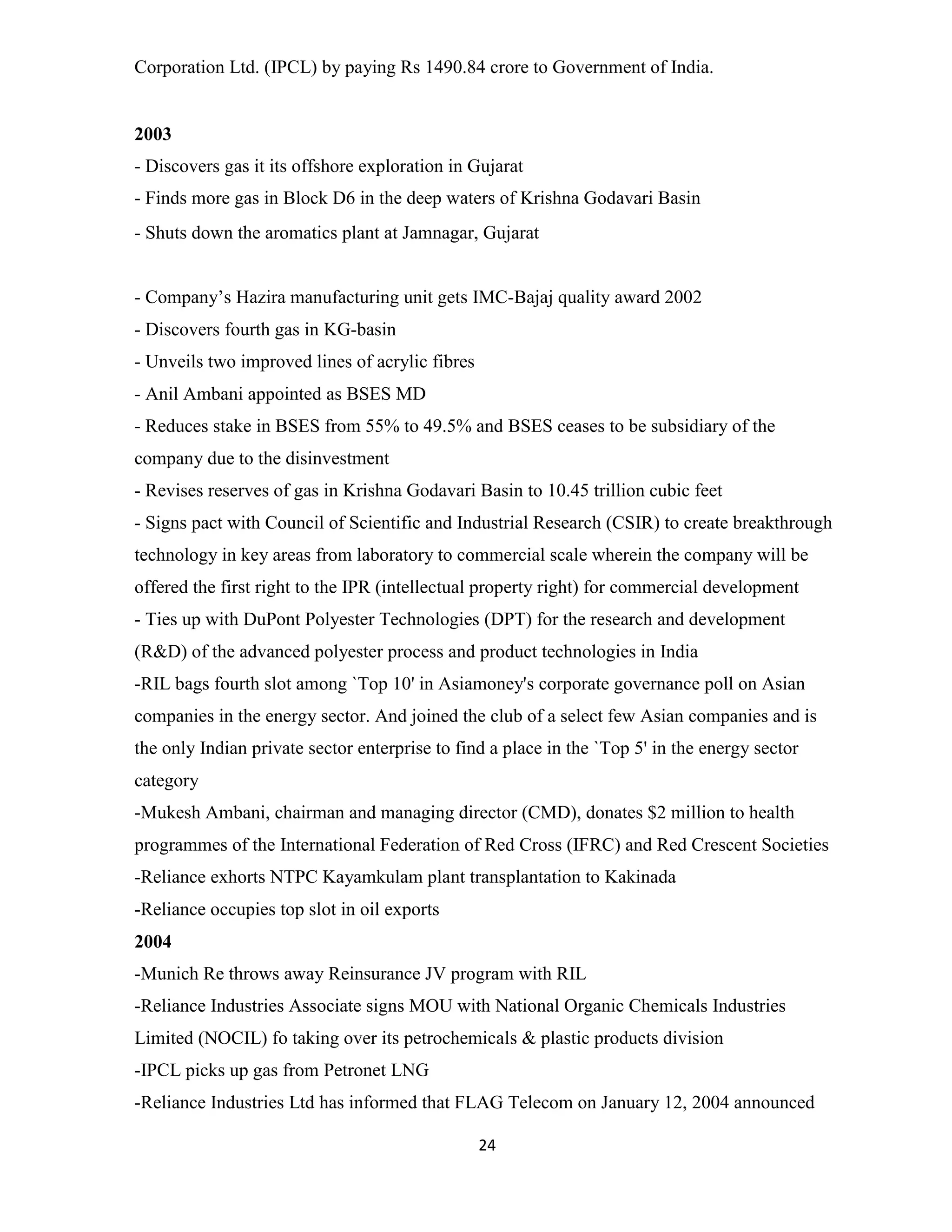 Corporation Ltd. (IPCL) by paying Rs 1490.84 crore to Government of India. 
2003 
- Discovers gas it its offshore exploration in Gujarat 
- Finds more gas in Block D6 in the deep waters of Krishna Godavari Basin 
- Shuts down the aromatics plant at Jamnagar, Gujarat 
- Company’s Hazira manufacturing unit gets IMC-Bajaj quality award 2002 
- Discovers fourth gas in KG-basin 
- Unveils two improved lines of acrylic fibres 
- Anil Ambani appointed as BSES MD 
- Reduces stake in BSES from 55% to 49.5% and BSES ceases to be subsidiary of the 
company due to the disinvestment 
- Revises reserves of gas in Krishna Godavari Basin to 10.45 trillion cubic feet 
- Signs pact with Council of Scientific and Industrial Research (CSIR) to create breakthrough 
technology in key areas from laboratory to commercial scale wherein the company will be 
offered the first right to the IPR (intellectual property right) for commercial development 
- Ties up with DuPont Polyester Technologies (DPT) for the research and development 
(R&D) of the advanced polyester process and product technologies in India 
-RIL bags fourth slot among `Top 10' in Asiamoney's corporate governance poll on Asian 
companies in the energy sector. And joined the club of a select few Asian companies and is 
the only Indian private sector enterprise to find a place in the `Top 5' in the energy sector 
category 
-Mukesh Ambani, chairman and managing director (CMD), donates $2 million to health 
programmes of the International Federation of Red Cross (IFRC) and Red Crescent Societies 
-Reliance exhorts NTPC Kayamkulam plant transplantation to Kakinada 
-Reliance occupies top slot in oil exports 
2004 
-Munich Re throws away Reinsurance JV program with RIL 
-Reliance Industries Associate signs MOU with National Organic Chemicals Industries 
Limited (NOCIL) fo taking over its petrochemicals & plastic products division 
-IPCL picks up gas from Petronet LNG 
-Reliance Industries Ltd has informed that FLAG Telecom on January 12, 2004 announced 
24 
 