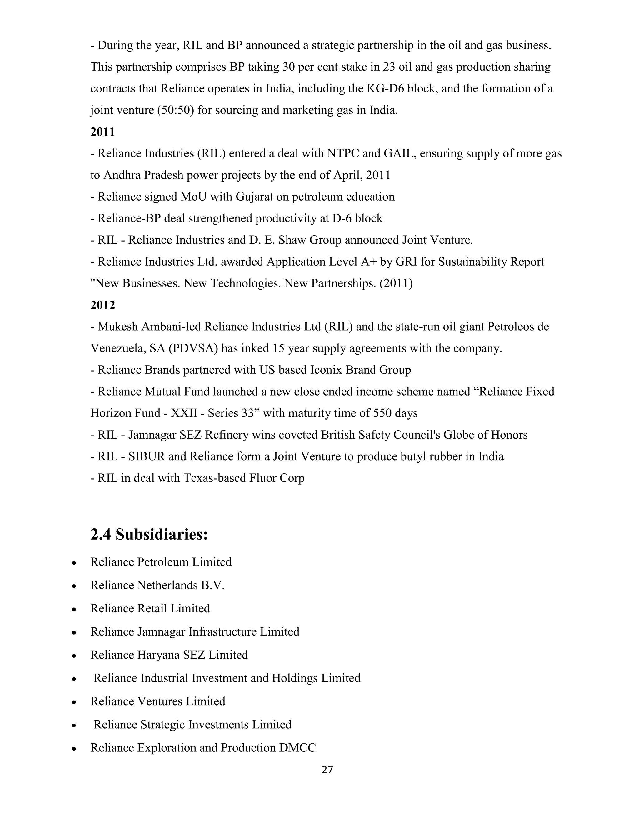 - During the year, RIL and BP announced a strategic partnership in the oil and gas business. 
This partnership comprises BP taking 30 per cent stake in 23 oil and gas production sharing 
contracts that Reliance operates in India, including the KG-D6 block, and the formation of a 
joint venture (50:50) for sourcing and marketing gas in India. 
2011 
- Reliance Industries (RIL) entered a deal with NTPC and GAIL, ensuring supply of more gas 
to Andhra Pradesh power projects by the end of April, 2011 
- Reliance signed MoU with Gujarat on petroleum education 
- Reliance-BP deal strengthened productivity at D-6 block 
- RIL - Reliance Industries and D. E. Shaw Group announced Joint Venture. 
- Reliance Industries Ltd. awarded Application Level A+ by GRI for Sustainability Report 
"New Businesses. New Technologies. New Partnerships. (2011) 
2012 
- Mukesh Ambani-led Reliance Industries Ltd (RIL) and the state-run oil giant Petroleos de 
Venezuela, SA (PDVSA) has inked 15 year supply agreements with the company. 
- Reliance Brands partnered with US based Iconix Brand Group 
- Reliance Mutual Fund launched a new close ended income scheme named “Reliance Fixed 
Horizon Fund - XXII - Series 33” with maturity time of 550 days 
- RIL - Jamnagar SEZ Refinery wins coveted British Safety Council's Globe of Honors 
- RIL - SIBUR and Reliance form a Joint Venture to produce butyl rubber in India 
- RIL in deal with Texas-based Fluor Corp 
27 
2.4 Subsidiaries: 
 Reliance Petroleum Limited 
 Reliance Netherlands B.V. 
 Reliance Retail Limited 
 Reliance Jamnagar Infrastructure Limited 
 Reliance Haryana SEZ Limited 
 Reliance Industrial Investment and Holdings Limited 
 Reliance Ventures Limited 
 Reliance Strategic Investments Limited 
 Reliance Exploration and Production DMCC 
 