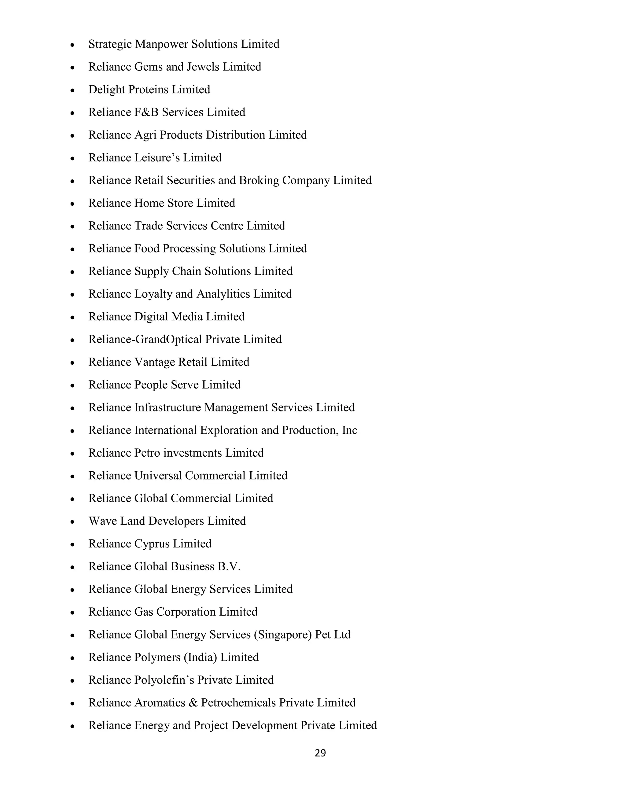 29 
 Strategic Manpower Solutions Limited 
 Reliance Gems and Jewels Limited 
 Delight Proteins Limited 
 Reliance F&B Services Limited 
 Reliance Agri Products Distribution Limited 
 Reliance Leisure’s Limited 
 Reliance Retail Securities and Broking Company Limited 
 Reliance Home Store Limited 
 Reliance Trade Services Centre Limited 
 Reliance Food Processing Solutions Limited 
 Reliance Supply Chain Solutions Limited 
 Reliance Loyalty and Analylitics Limited 
 Reliance Digital Media Limited 
 Reliance-GrandOptical Private Limited 
 Reliance Vantage Retail Limited 
 Reliance People Serve Limited 
 Reliance Infrastructure Management Services Limited 
 Reliance International Exploration and Production, Inc 
 Reliance Petro investments Limited 
 Reliance Universal Commercial Limited 
 Reliance Global Commercial Limited 
 Wave Land Developers Limited 
 Reliance Cyprus Limited 
 Reliance Global Business B.V. 
 Reliance Global Energy Services Limited 
 Reliance Gas Corporation Limited 
 Reliance Global Energy Services (Singapore) Pet Ltd 
 Reliance Polymers (India) Limited 
 Reliance Polyolefin’s Private Limited 
 Reliance Aromatics & Petrochemicals Private Limited 
 Reliance Energy and Project Development Private Limited 
 