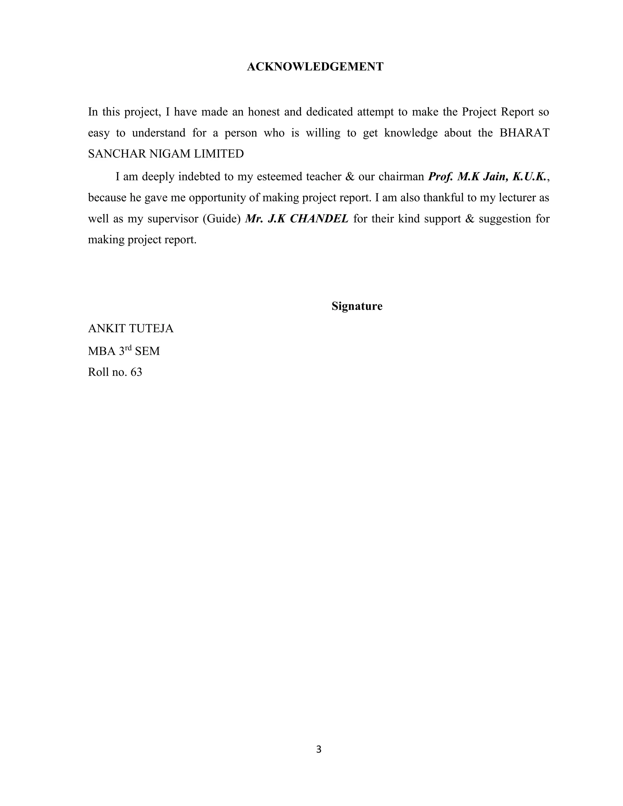 ACKNOWLEDGEMENT 
In this project, I have made an honest and dedicated attempt to make the Project Report so 
easy to understand for a person who is willing to get knowledge about the BHARAT 
SANCHAR NIGAM LIMITED 
I am deeply indebted to my esteemed teacher & our chairman Prof. M.K Jain, K.U.K., 
because he gave me opportunity of making project report. I am also thankful to my lecturer as 
well as my supervisor (Guide) Mr. J.K CHANDEL for their kind support & suggestion for 
making project report. 
3 
Signature 
ANKIT TUTEJA 
MBA 3rd SEM 
Roll no. 63 
 