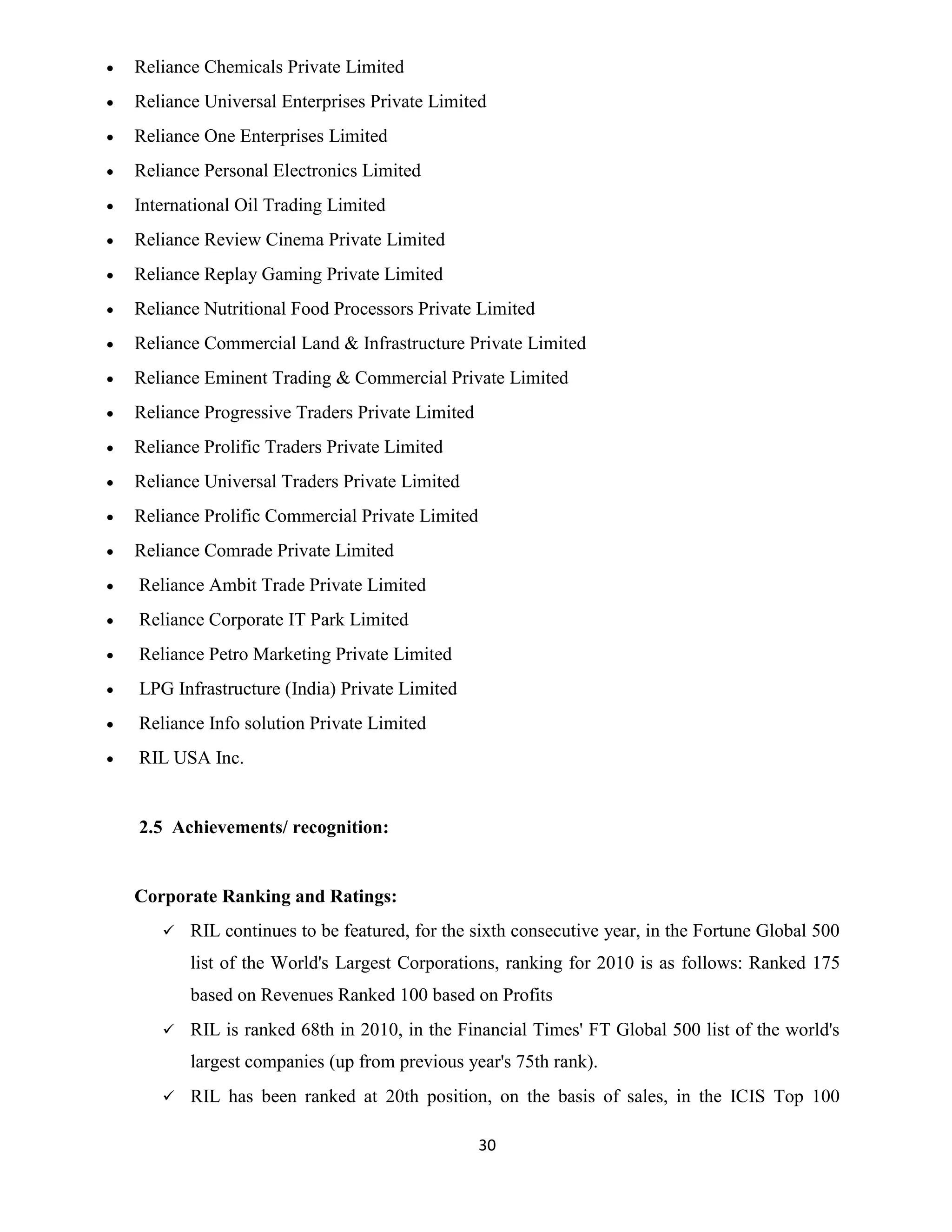 30 
 Reliance Chemicals Private Limited 
 Reliance Universal Enterprises Private Limited 
 Reliance One Enterprises Limited 
 Reliance Personal Electronics Limited 
 International Oil Trading Limited 
 Reliance Review Cinema Private Limited 
 Reliance Replay Gaming Private Limited 
 Reliance Nutritional Food Processors Private Limited 
 Reliance Commercial Land & Infrastructure Private Limited 
 Reliance Eminent Trading & Commercial Private Limited 
 Reliance Progressive Traders Private Limited 
 Reliance Prolific Traders Private Limited 
 Reliance Universal Traders Private Limited 
 Reliance Prolific Commercial Private Limited 
 Reliance Comrade Private Limited 
 Reliance Ambit Trade Private Limited 
 Reliance Corporate IT Park Limited 
 Reliance Petro Marketing Private Limited 
 LPG Infrastructure (India) Private Limited 
 Reliance Info solution Private Limited 
 RIL USA Inc. 
2.5 Achievements/ recognition: 
Corporate Ranking and Ratings: 
 RIL continues to be featured, for the sixth consecutive year, in the Fortune Global 500 
list of the World's Largest Corporations, ranking for 2010 is as follows: Ranked 175 
based on Revenues Ranked 100 based on Profits 
 RIL is ranked 68th in 2010, in the Financial Times' FT Global 500 list of the world's 
largest companies (up from previous year's 75th rank). 
 RIL has been ranked at 20th position, on the basis of sales, in the ICIS Top 100 
 