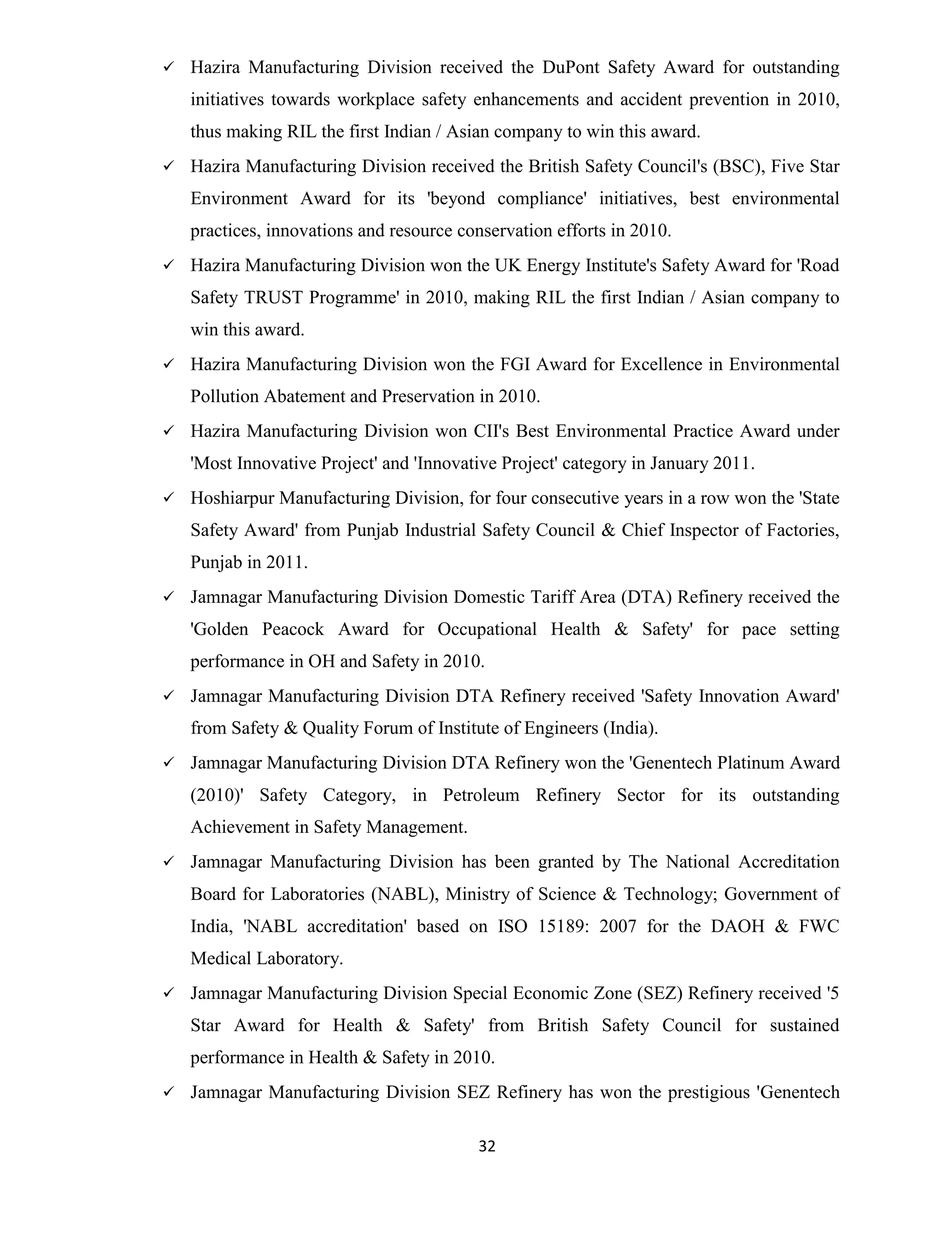  Hazira Manufacturing Division received the DuPont Safety Award for outstanding 
initiatives towards workplace safety enhancements and accident prevention in 2010, 
thus making RIL the first Indian / Asian company to win this award. 
 Hazira Manufacturing Division received the British Safety Council's (BSC), Five Star 
Environment Award for its 'beyond compliance' initiatives, best environmental 
practices, innovations and resource conservation efforts in 2010. 
 Hazira Manufacturing Division won the UK Energy Institute's Safety Award for 'Road 
Safety TRUST Programme' in 2010, making RIL the first Indian / Asian company to 
win this award. 
 Hazira Manufacturing Division won the FGI Award for Excellence in Environmental 
Pollution Abatement and Preservation in 2010. 
 Hazira Manufacturing Division won CII's Best Environmental Practice Award under 
'Most Innovative Project' and 'Innovative Project' category in January 2011. 
 Hoshiarpur Manufacturing Division, for four consecutive years in a row won the 'State 
Safety Award' from Punjab Industrial Safety Council & Chief Inspector of Factories, 
Punjab in 2011. 
 Jamnagar Manufacturing Division Domestic Tariff Area (DTA) Refinery received the 
'Golden Peacock Award for Occupational Health & Safety' for pace setting 
performance in OH and Safety in 2010. 
 Jamnagar Manufacturing Division DTA Refinery received 'Safety Innovation Award' 
from Safety & Quality Forum of Institute of Engineers (India). 
 Jamnagar Manufacturing Division DTA Refinery won the 'Genentech Platinum Award 
(2010)' Safety Category, in Petroleum Refinery Sector for its outstanding 
Achievement in Safety Management. 
 Jamnagar Manufacturing Division has been granted by The National Accreditation 
Board for Laboratories (NABL), Ministry of Science & Technology; Government of 
India, 'NABL accreditation' based on ISO 15189: 2007 for the DAOH & FWC 
Medical Laboratory. 
 Jamnagar Manufacturing Division Special Economic Zone (SEZ) Refinery received '5 
Star Award for Health & Safety' from British Safety Council for sustained 
performance in Health & Safety in 2010. 
 Jamnagar Manufacturing Division SEZ Refinery has won the prestigious 'Genentech 
32 
 