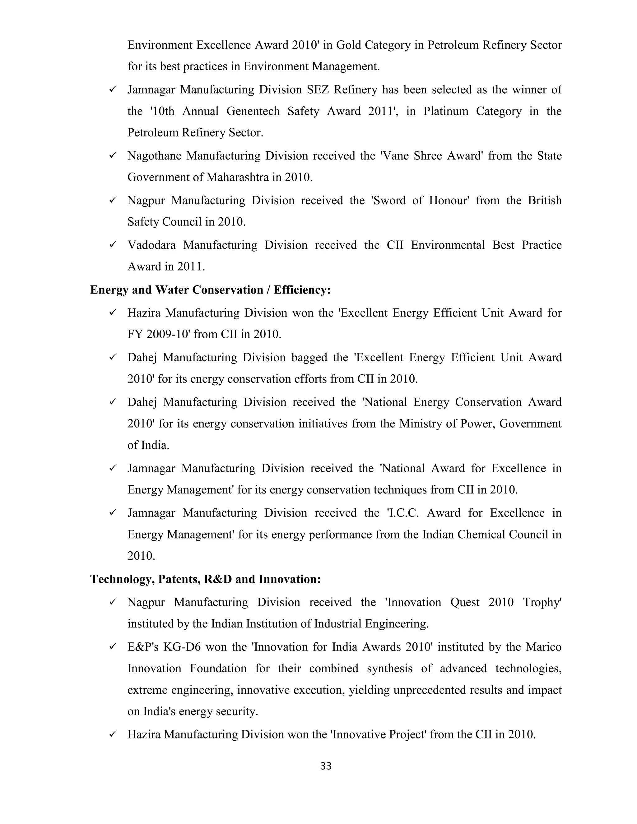 Environment Excellence Award 2010' in Gold Category in Petroleum Refinery Sector 
for its best practices in Environment Management. 
 Jamnagar Manufacturing Division SEZ Refinery has been selected as the winner of 
the '10th Annual Genentech Safety Award 2011', in Platinum Category in the 
Petroleum Refinery Sector. 
 Nagothane Manufacturing Division received the 'Vane Shree Award' from the State 
33 
Government of Maharashtra in 2010. 
 Nagpur Manufacturing Division received the 'Sword of Honour' from the British 
Safety Council in 2010. 
 Vadodara Manufacturing Division received the CII Environmental Best Practice 
Award in 2011. 
Energy and Water Conservation / Efficiency: 
 Hazira Manufacturing Division won the 'Excellent Energy Efficient Unit Award for 
FY 2009-10' from CII in 2010. 
 Dahej Manufacturing Division bagged the 'Excellent Energy Efficient Unit Award 
2010' for its energy conservation efforts from CII in 2010. 
 Dahej Manufacturing Division received the 'National Energy Conservation Award 
2010' for its energy conservation initiatives from the Ministry of Power, Government 
of India. 
 Jamnagar Manufacturing Division received the 'National Award for Excellence in 
Energy Management' for its energy conservation techniques from CII in 2010. 
 Jamnagar Manufacturing Division received the 'I.C.C. Award for Excellence in 
Energy Management' for its energy performance from the Indian Chemical Council in 
2010. 
Technology, Patents, R&D and Innovation: 
 Nagpur Manufacturing Division received the 'Innovation Quest 2010 Trophy' 
instituted by the Indian Institution of Industrial Engineering. 
 E&P's KG-D6 won the 'Innovation for India Awards 2010' instituted by the Marico 
Innovation Foundation for their combined synthesis of advanced technologies, 
extreme engineering, innovative execution, yielding unprecedented results and impact 
on India's energy security. 
 Hazira Manufacturing Division won the 'Innovative Project' from the CII in 2010. 
 