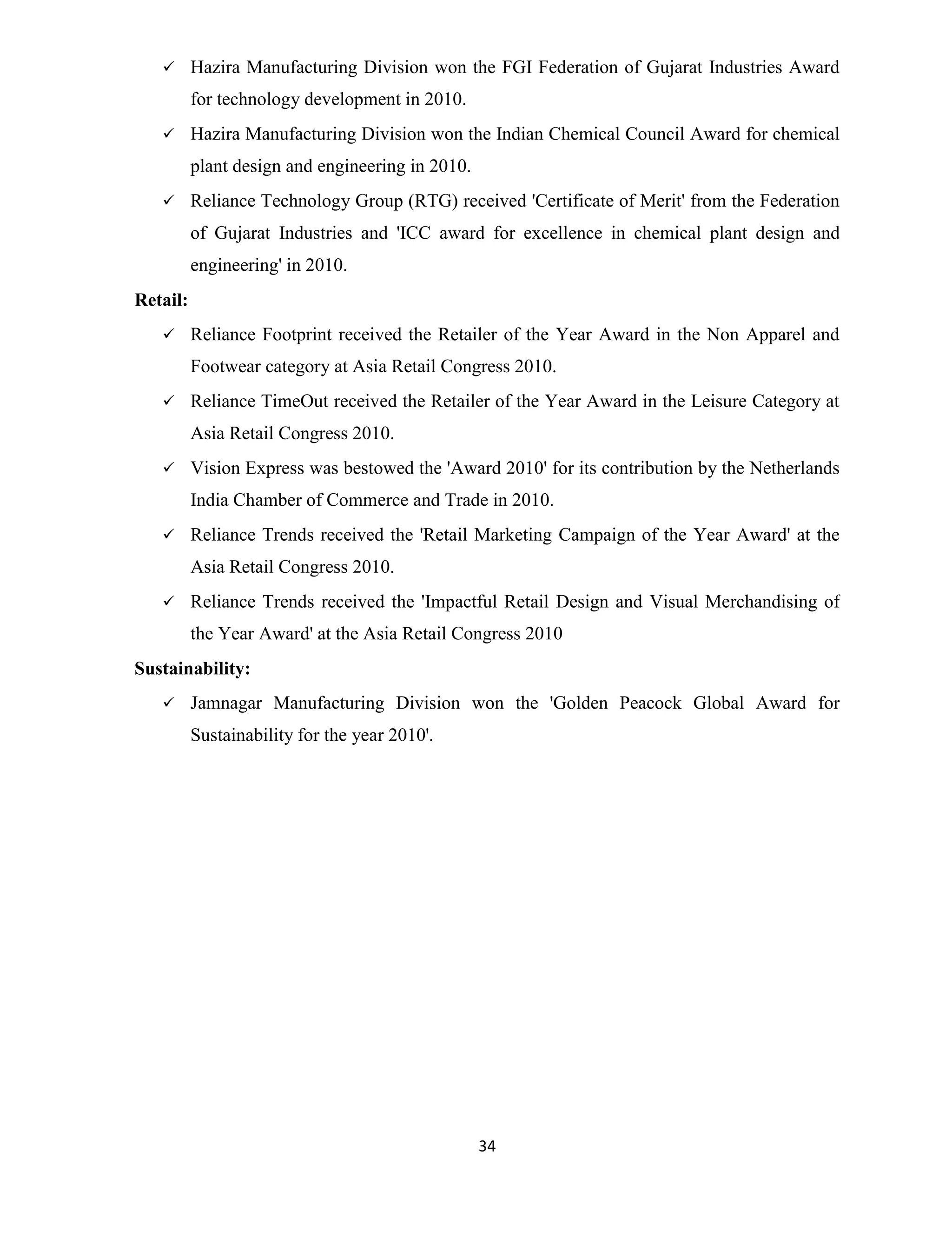  Hazira Manufacturing Division won the FGI Federation of Gujarat Industries Award 
34 
for technology development in 2010. 
 Hazira Manufacturing Division won the Indian Chemical Council Award for chemical 
plant design and engineering in 2010. 
 Reliance Technology Group (RTG) received 'Certificate of Merit' from the Federation 
of Gujarat Industries and 'ICC award for excellence in chemical plant design and 
engineering' in 2010. 
Retail: 
 Reliance Footprint received the Retailer of the Year Award in the Non Apparel and 
Footwear category at Asia Retail Congress 2010. 
 Reliance TimeOut received the Retailer of the Year Award in the Leisure Category at 
Asia Retail Congress 2010. 
 Vision Express was bestowed the 'Award 2010' for its contribution by the Netherlands 
India Chamber of Commerce and Trade in 2010. 
 Reliance Trends received the 'Retail Marketing Campaign of the Year Award' at the 
Asia Retail Congress 2010. 
 Reliance Trends received the 'Impactful Retail Design and Visual Merchandising of 
the Year Award' at the Asia Retail Congress 2010 
Sustainability: 
 Jamnagar Manufacturing Division won the 'Golden Peacock Global Award for 
Sustainability for the year 2010'. 
 
