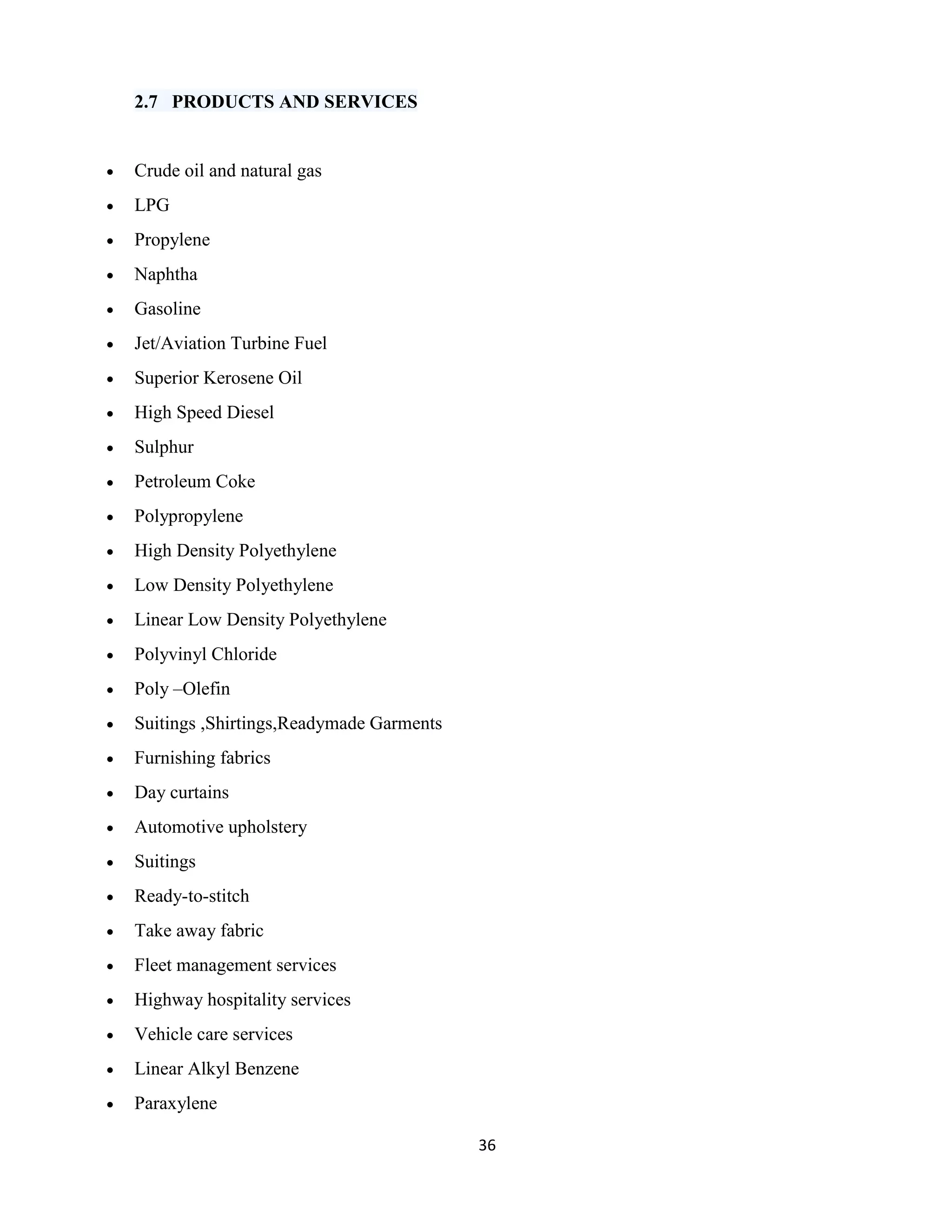 36 
2.7 PRODUCTS AND SERVICES 
 Crude oil and natural gas 
 LPG 
 Propylene 
 Naphtha 
 Gasoline 
 Jet/Aviation Turbine Fuel 
 Superior Kerosene Oil 
 High Speed Diesel 
 Sulphur 
 Petroleum Coke 
 Polypropylene 
 High Density Polyethylene 
 Low Density Polyethylene 
 Linear Low Density Polyethylene 
 Polyvinyl Chloride 
 Poly –Olefin 
 Suitings ,Shirtings,Readymade Garments 
 Furnishing fabrics 
 Day curtains 
 Automotive upholstery 
 Suitings 
 Ready-to-stitch 
 Take away fabric 
 Fleet management services 
 Highway hospitality services 
 Vehicle care services 
 Linear Alkyl Benzene 
 Paraxylene 
 