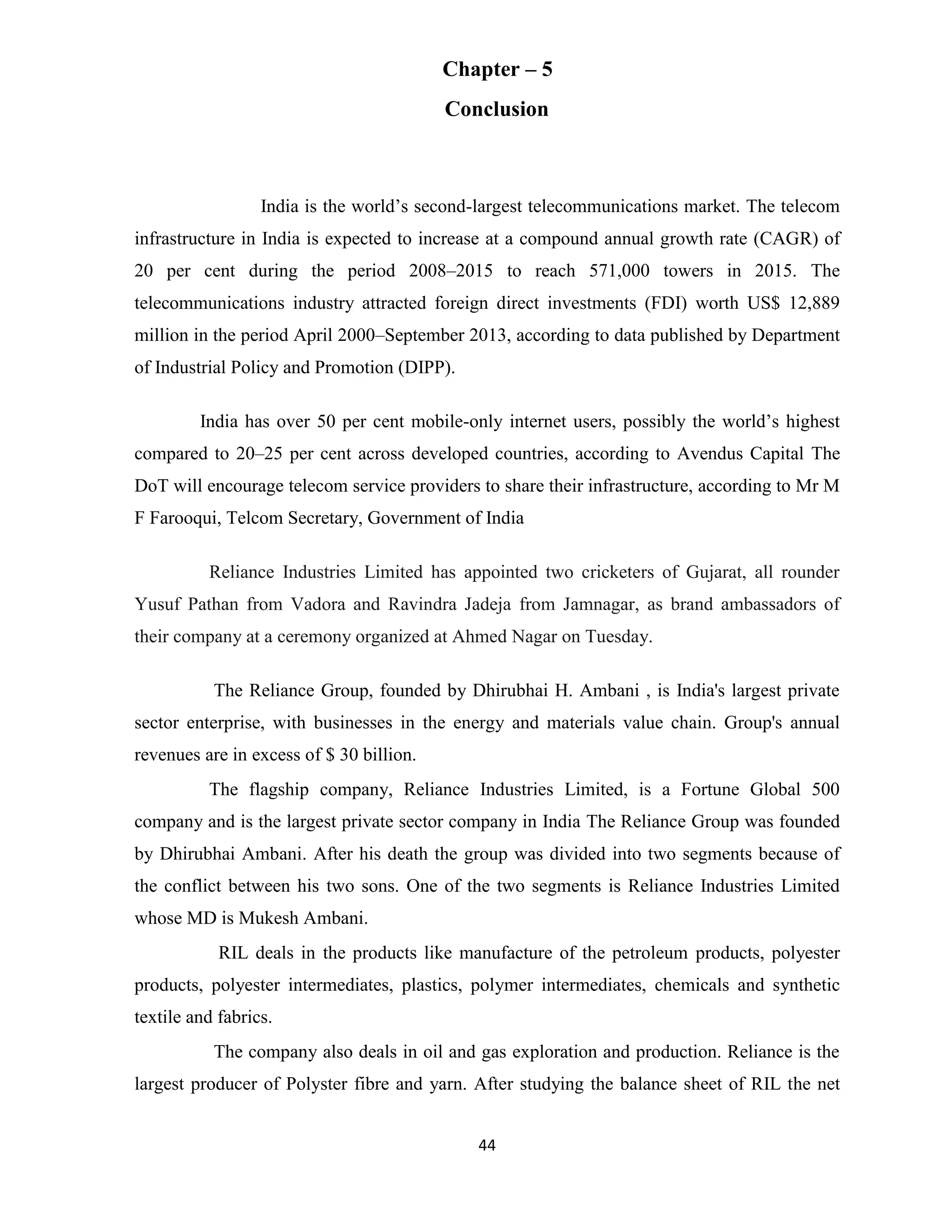 Chapter – 5 
Conclusion 
India is the world’s second-largest telecommunications market. The telecom 
infrastructure in India is expected to increase at a compound annual growth rate (CAGR) of 
20 per cent during the period 2008–2015 to reach 571,000 towers in 2015. The 
telecommunications industry attracted foreign direct investments (FDI) worth US$ 12,889 
million in the period April 2000–September 2013, according to data published by Department 
of Industrial Policy and Promotion (DIPP). 
India has over 50 per cent mobile-only internet users, possibly the world’s highest 
compared to 20–25 per cent across developed countries, according to Avendus Capital The 
DoT will encourage telecom service providers to share their infrastructure, according to Mr M 
F Farooqui, Telcom Secretary, Government of India 
Reliance Industries Limited has appointed two cricketers of Gujarat, all rounder 
Yusuf Pathan from Vadora and Ravindra Jadeja from Jamnagar, as brand ambassadors of 
their company at a ceremony organized at Ahmed Nagar on Tuesday. 
The Reliance Group, founded by Dhirubhai H. Ambani , is India's largest private 
sector enterprise, with businesses in the energy and materials value chain. Group's annual 
revenues are in excess of $ 30 billion. 
The flagship company, Reliance Industries Limited, is a Fortune Global 500 
company and is the largest private sector company in India The Reliance Group was founded 
by Dhirubhai Ambani. After his death the group was divided into two segments because of 
the conflict between his two sons. One of the two segments is Reliance Industries Limited 
whose MD is Mukesh Ambani. 
RIL deals in the products like manufacture of the petroleum products, polyester 
products, polyester intermediates, plastics, polymer intermediates, chemicals and synthetic 
textile and fabrics. 
The company also deals in oil and gas exploration and production. Reliance is the 
largest producer of Polyster fibre and yarn. After studying the balance sheet of RIL the net 
44 
 