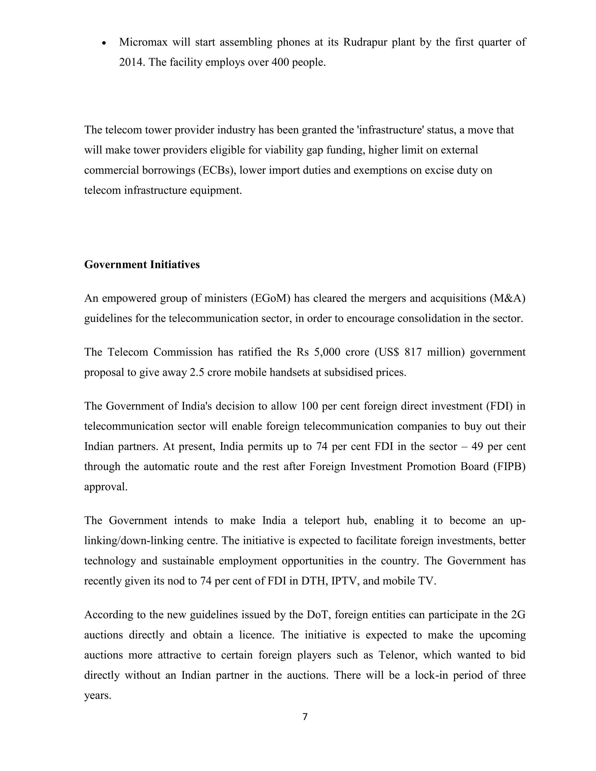  Micromax will start assembling phones at its Rudrapur plant by the first quarter of 
2014. The facility employs over 400 people. 
The telecom tower provider industry has been granted the 'infrastructure' status, a move that 
will make tower providers eligible for viability gap funding, higher limit on external 
commercial borrowings (ECBs), lower import duties and exemptions on excise duty on 
telecom infrastructure equipment. 
7 
Government Initiatives 
An empowered group of ministers (EGoM) has cleared the mergers and acquisitions (M&A) 
guidelines for the telecommunication sector, in order to encourage consolidation in the sector. 
The Telecom Commission has ratified the Rs 5,000 crore (US$ 817 million) government 
proposal to give away 2.5 crore mobile handsets at subsidised prices. 
The Government of India's decision to allow 100 per cent foreign direct investment (FDI) in 
telecommunication sector will enable foreign telecommunication companies to buy out their 
Indian partners. At present, India permits up to 74 per cent FDI in the sector – 49 per cent 
through the automatic route and the rest after Foreign Investment Promotion Board (FIPB) 
approval. 
The Government intends to make India a teleport hub, enabling it to become an up-linking/ 
down-linking centre. The initiative is expected to facilitate foreign investments, better 
technology and sustainable employment opportunities in the country. The Government has 
recently given its nod to 74 per cent of FDI in DTH, IPTV, and mobile TV. 
According to the new guidelines issued by the DoT, foreign entities can participate in the 2G 
auctions directly and obtain a licence. The initiative is expected to make the upcoming 
auctions more attractive to certain foreign players such as Telenor, which wanted to bid 
directly without an Indian partner in the auctions. There will be a lock-in period of three 
years. 
 