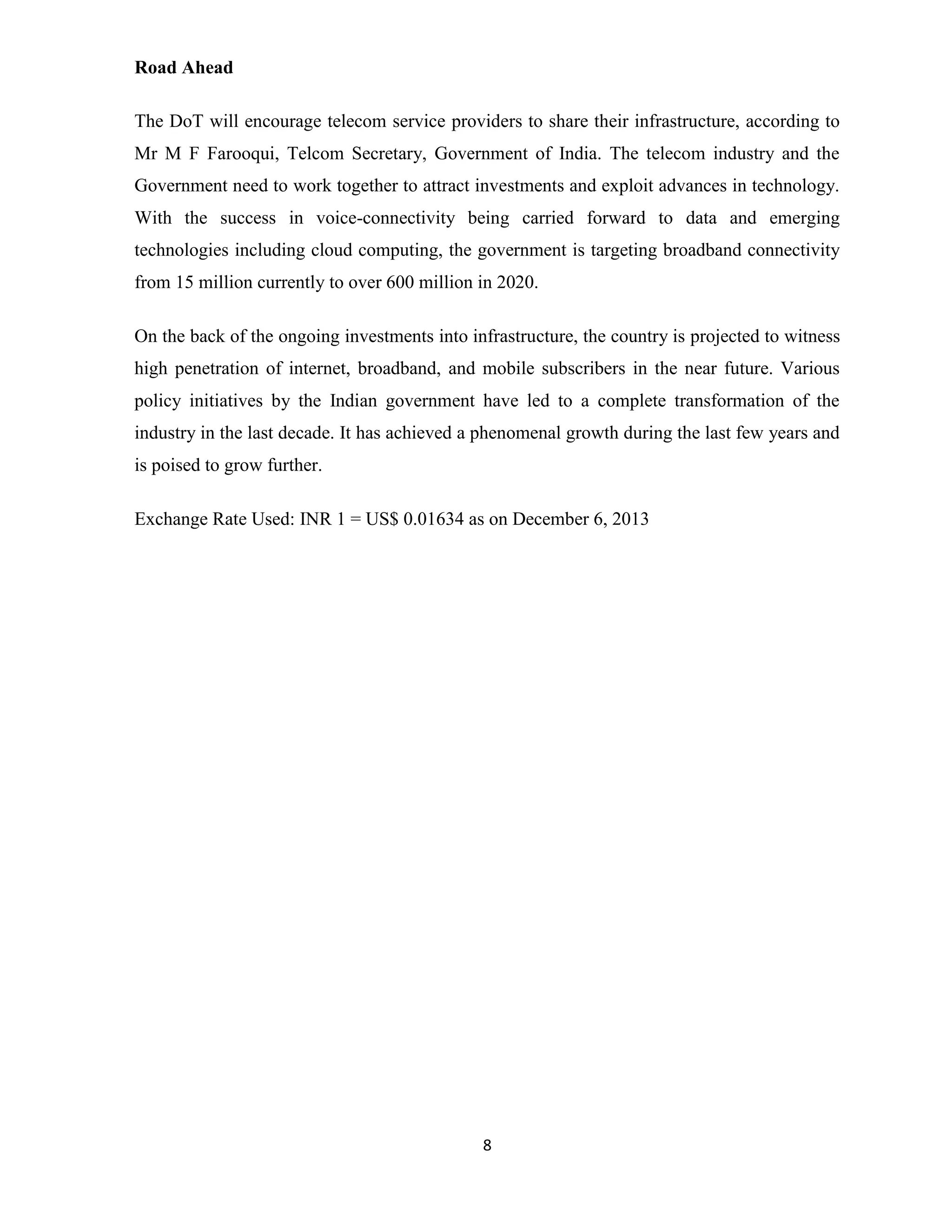 8 
Road Ahead 
The DoT will encourage telecom service providers to share their infrastructure, according to 
Mr M F Farooqui, Telcom Secretary, Government of India. The telecom industry and the 
Government need to work together to attract investments and exploit advances in technology. 
With the success in voice-connectivity being carried forward to data and emerging 
technologies including cloud computing, the government is targeting broadband connectivity 
from 15 million currently to over 600 million in 2020. 
On the back of the ongoing investments into infrastructure, the country is projected to witness 
high penetration of internet, broadband, and mobile subscribers in the near future. Various 
policy initiatives by the Indian government have led to a complete transformation of the 
industry in the last decade. It has achieved a phenomenal growth during the last few years and 
is poised to grow further. 
Exchange Rate Used: INR 1 = US$ 0.01634 as on December 6, 2013 
 