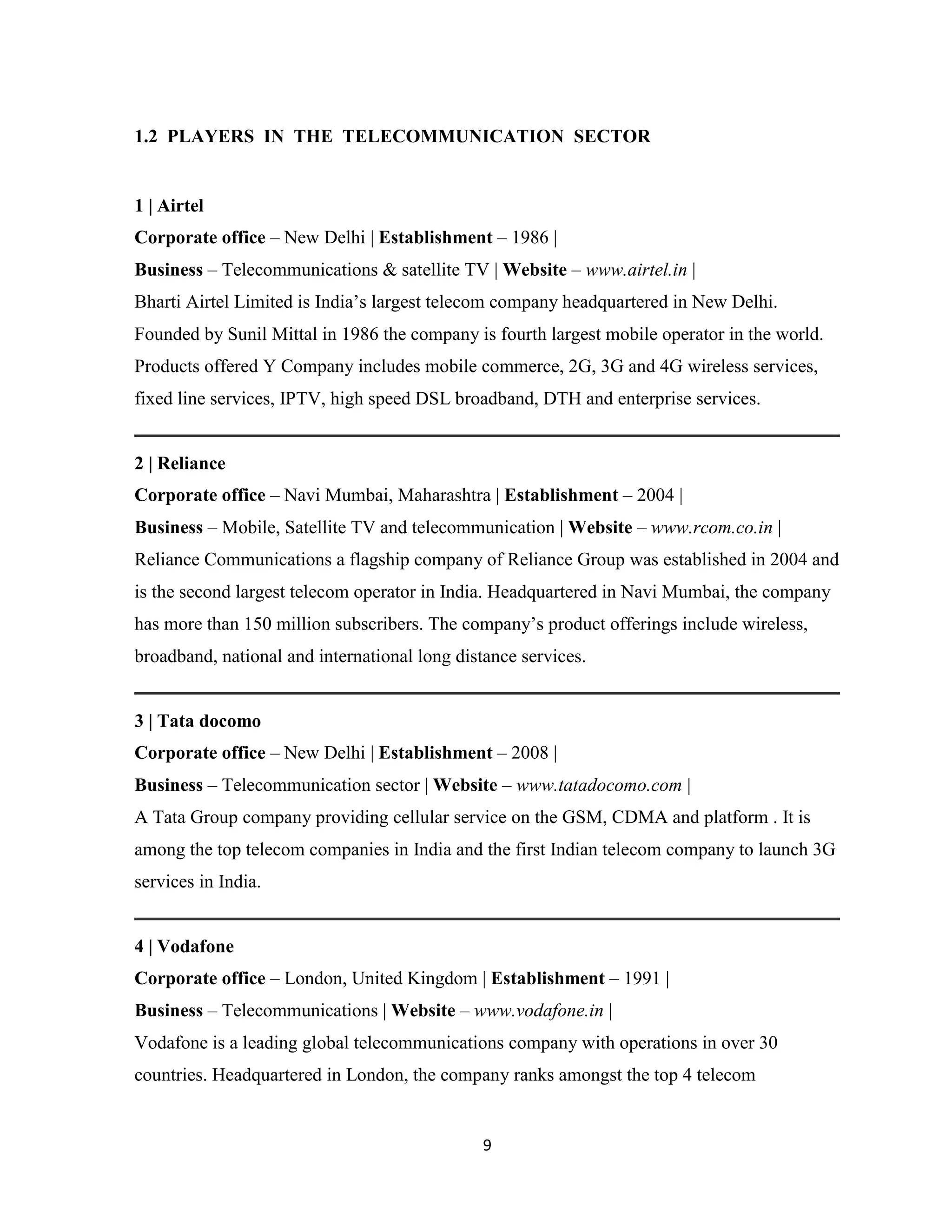1.2 PLAYERS IN THE TELECOMMUNICATION SECTOR 
1 | Airtel 
Corporate office – New Delhi | Establishment – 1986 | 
Business – Telecommunications & satellite TV | Website – www.airtel.in | 
Bharti Airtel Limited is India’s largest telecom company headquartered in New Delhi. 
Founded by Sunil Mittal in 1986 the company is fourth largest mobile operator in the world. 
Products offered Y Company includes mobile commerce, 2G, 3G and 4G wireless services, 
fixed line services, IPTV, high speed DSL broadband, DTH and enterprise services. 
2 | Reliance 
Corporate office – Navi Mumbai, Maharashtra | Establishment – 2004 | 
Business – Mobile, Satellite TV and telecommunication | Website – www.rcom.co.in | 
Reliance Communications a flagship company of Reliance Group was established in 2004 and 
is the second largest telecom operator in India. Headquartered in Navi Mumbai, the company 
has more than 150 million subscribers. The company’s product offerings include wireless, 
broadband, national and international long distance services. 
3 | Tata docomo 
Corporate office – New Delhi | Establishment – 2008 | 
Business – Telecommunication sector | Website – www.tatadocomo.com | 
A Tata Group company providing cellular service on the GSM, CDMA and platform . It is 
among the top telecom companies in India and the first Indian telecom company to launch 3G 
services in India. 
4 | Vodafone 
Corporate office – London, United Kingdom | Establishment – 1991 | 
Business – Telecommunications | Website – www.vodafone.in | 
Vodafone is a leading global telecommunications company with operations in over 30 
countries. Headquartered in London, the company ranks amongst the top 4 telecom 
9 
 