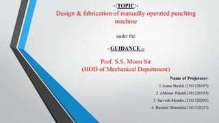 -:TOPIC:-
Design & fabrication of manually operated punching
machine
under the
-:GUIDANCE :-
Prof. S.S. Moon Sir
(HOD of Mechanical Department)
Name of Projetees:-
1.Asma Sheikh (2101320197)
2. Abhinav Pande(2101320193)
3. Sarvesh Mendre (2101320201)
4. Harshal Dhandale(2101320227)
 