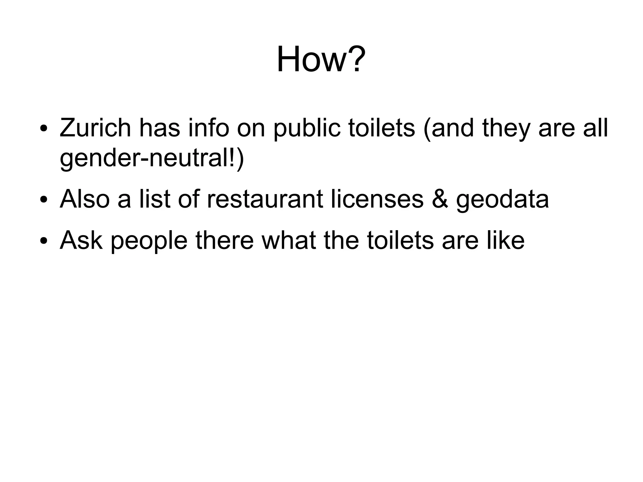 How?
●

Zurich has info on public toilets (and they are all
gender-neutral!)

●

Also a list of restaurant licenses & geodata

●

Ask people there what the toilets are like

 