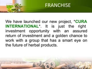 FRANCHISE
We have launched our new project, *CURA
INTERNATIONAL*. It is just the right
investment opportunity with an assured
return of investment and a golden chance to
work with a group that has a smart eye on
the future of herbal products.
 