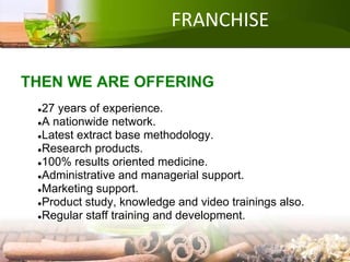 FRANCHISE
THEN WE ARE OFFERING
●27 years of experience.
●A nationwide network.
●Latest extract base methodology.
●Research products.
●100% results oriented medicine.
●Administrative and managerial support.
●Marketing support.
●Product study, knowledge and video trainings also.
●Regular staff training and development.
 