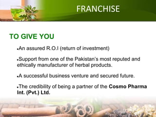 FRANCHISE
TO GIVE YOU
●An assured R.O.I (return of investment)
●Support from one of the Pakistan’s most reputed and
ethically manufacturer of herbal products.
●A successful business venture and secured future.
●The credibility of being a partner of the Cosmo Pharma
Int. (Pvt.) Ltd.
 