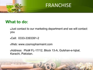 FRANCHISE
What to do:
●Just contact to our marketing department and we will contact
you
●Cell: 0333-3393391-2
●Web: www.cosmopharmaint.com
●Address: Plot# FL-17/12, Block 13-A, Gulshan-e-Iqbal,
Karachi, Pakistan.
 