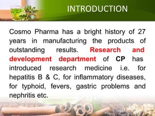 INTRODUCTION
Cosmo Pharma has a bright history of 27
years in manufacturing the products of
outstanding results. Research and
development department of CP has
introduced research medicine i.e. for
hepatitis B & C, for inflammatory diseases,
for typhoid, fevers, gastric problems and
nephritis etc.
 