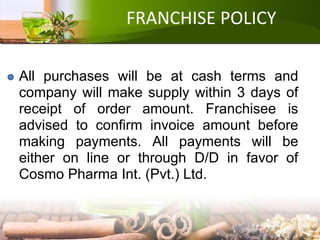 FRANCHISE POLICY
All purchases will be at cash terms and
company will make supply within 3 days of
receipt of order amount. Franchisee is
advised to confirm invoice amount before
making payments. All payments will be
either on line or through D/D in favor of
Cosmo Pharma Int. (Pvt.) Ltd.
 