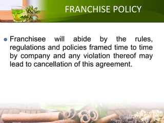 FRANCHISE POLICY
Franchisee will abide by the rules,
regulations and policies framed time to time
by company and any violation thereof may
lead to cancellation of this agreement.
 