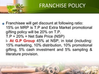 FRANCHISE POLICY
Franchisee will get discount at following ratio:
15% on MRP is T.P and Extra Market promotional
gifting policy will be 20% on T.P.
T.P + 20% = Net Sale Price (NSP)
i- At G.P Group 45% at NSP, in total (including:
15% marketing, 10% distribution, 10% promotional
gifting, 5% cash investment and 5% sampling &
literature provision.
 