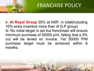 FRANCHISE POLICY
ii- At Royal Group 55% at NSP, in total(including
10% extra incentive more than of G.P group)
iii- No initial target is set but franchisee will ensure
minimum purchase of 50000 p/m, failing that a 5%
cut will be levied on invoice. Yet 50000 P/M
purchase target must be achieved within 6
months.
 