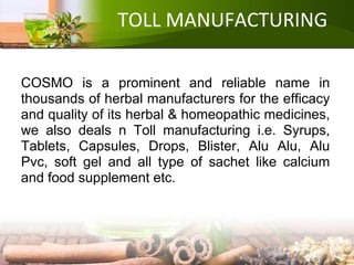 TOLL MANUFACTURING
COSMO is a prominent and reliable name in
thousands of herbal manufacturers for the efficacy
and quality of its herbal & homeopathic medicines,
we also deals n Toll manufacturing i.e. Syrups,
Tablets, Capsules, Drops, Blister, Alu Alu, Alu
Pvc, soft gel and all type of sachet like calcium
and food supplement etc.
 