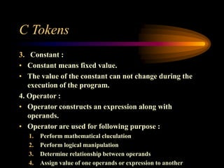 C Tokens
3. Constant :
• Constant means fixed value.
• The value of the constant can not change during the
execution of the program.
4. Operator :
• Operator constructs an expression along with
operands.
• Operator are used for following purpose :
1. Perform mathematical cluculation
2. Perform logical manipulation
3. Determine relationship between operands
4. Assign value of one operands or expression to another
 