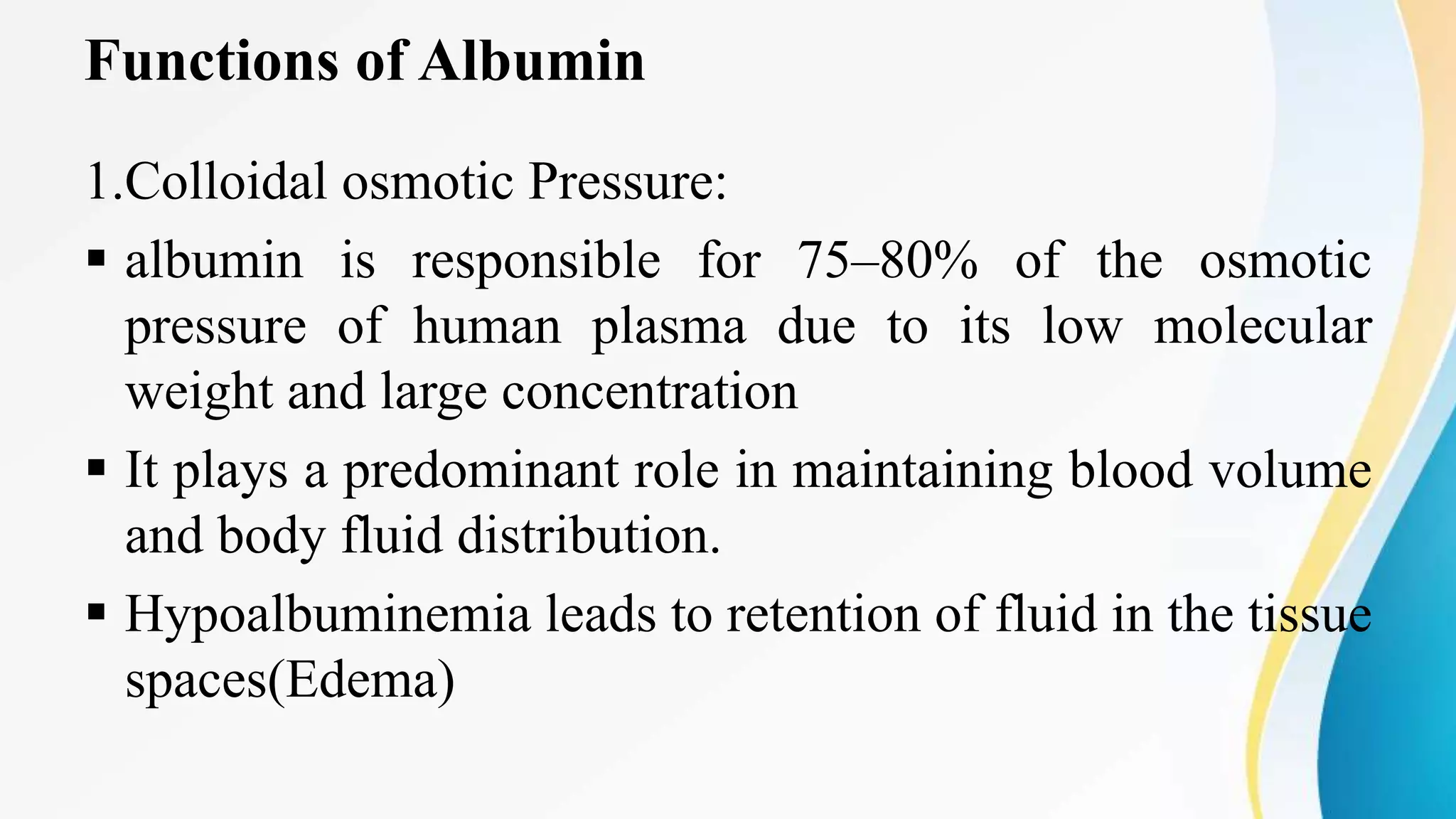 Functions of Albumin
1.Colloidal osmotic Pressure:
 albumin is responsible for 75–80% of the osmotic
pressure of human plasma due to its low molecular
weight and large concentration
 It plays a predominant role in maintaining blood volume
and body fluid distribution.
 Hypoalbuminemia leads to retention of fluid in the tissue
spaces(Edema)
 