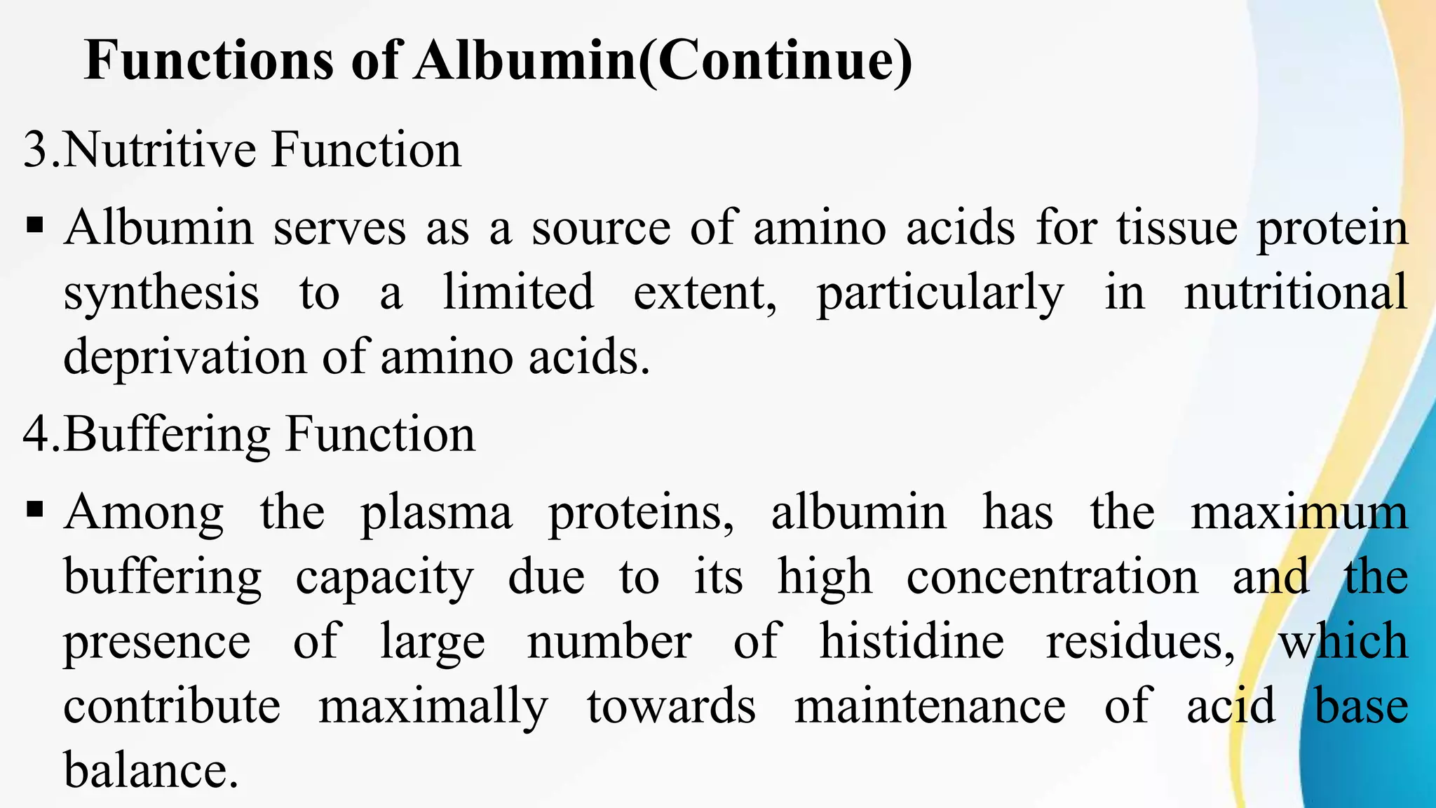 Functions of Albumin(Continue)
3.Nutritive Function
 Albumin serves as a source of amino acids for tissue protein
synthesis to a limited extent, particularly in nutritional
deprivation of amino acids.
4.Buffering Function
 Among the plasma proteins, albumin has the maximum
buffering capacity due to its high concentration and the
presence of large number of histidine residues, which
contribute maximally towards maintenance of acid base
balance.
 