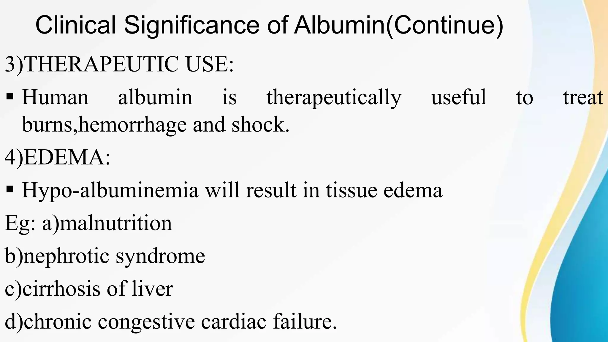 Clinical Significance of Albumin(Continue)
3)THERAPEUTIC USE:
 Human albumin is therapeutically useful to treat
burns,hemorrhage and shock.
4)EDEMA:
 Hypo-albuminemia will result in tissue edema
Eg: a)malnutrition
b)nephrotic syndrome
c)cirrhosis of liver
d)chronic congestive cardiac failure.
 