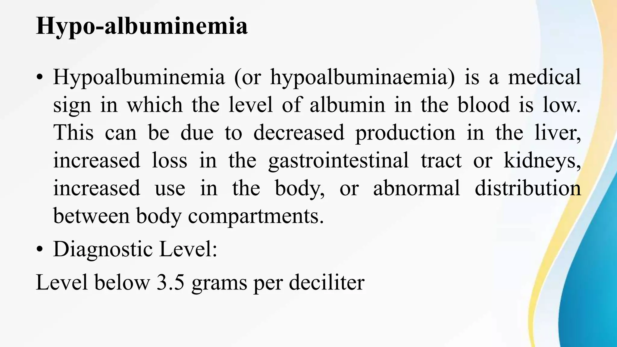 Hypo-albuminemia
• Hypoalbuminemia (or hypoalbuminaemia) is a medical
sign in which the level of albumin in the blood is low.
This can be due to decreased production in the liver,
increased loss in the gastrointestinal tract or kidneys,
increased use in the body, or abnormal distribution
between body compartments.
• Diagnostic Level:
Level below 3.5 grams per deciliter
 