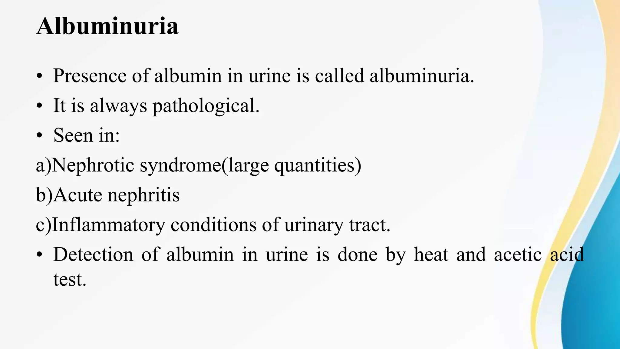 Albuminuria
• Presence of albumin in urine is called albuminuria.
• It is always pathological.
• Seen in:
a)Nephrotic syndrome(large quantities)
b)Acute nephritis
c)Inflammatory conditions of urinary tract.
• Detection of albumin in urine is done by heat and acetic acid
test.
 