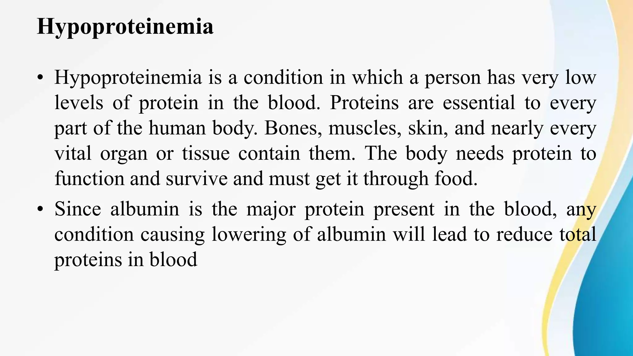 Hypoproteinemia
• Hypoproteinemia is a condition in which a person has very low
levels of protein in the blood. Proteins are essential to every
part of the human body. Bones, muscles, skin, and nearly every
vital organ or tissue contain them. The body needs protein to
function and survive and must get it through food.
• Since albumin is the major protein present in the blood, any
condition causing lowering of albumin will lead to reduce total
proteins in blood
 