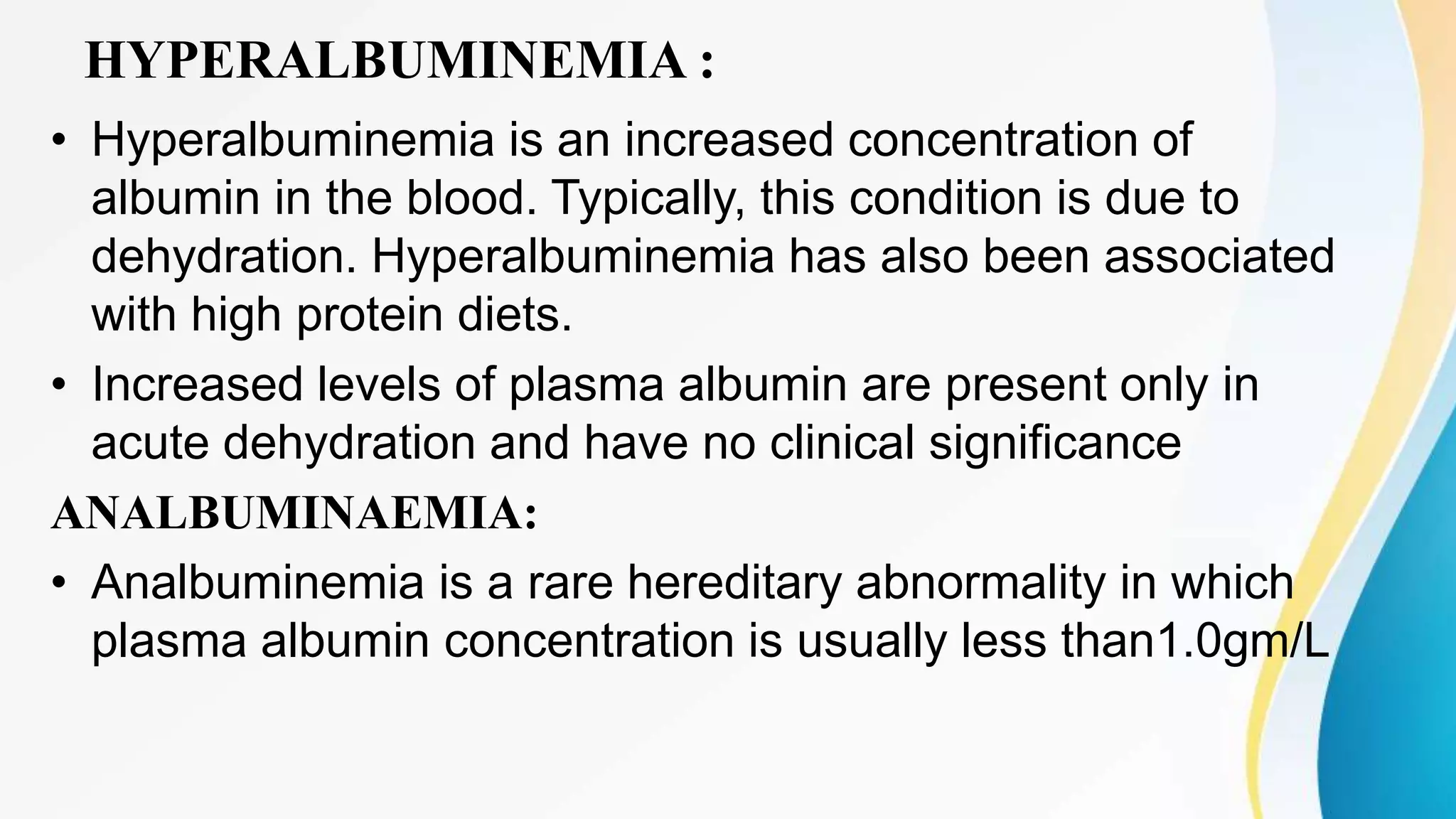 HYPERALBUMINEMIA :
• Hyperalbuminemia is an increased concentration of
albumin in the blood. Typically, this condition is due to
dehydration. Hyperalbuminemia has also been associated
with high protein diets.
• Increased levels of plasma albumin are present only in
acute dehydration and have no clinical significance
ANALBUMINAEMIA:
• Analbuminemia is a rare hereditary abnormality in which
plasma albumin concentration is usually less than1.0gm/L
 