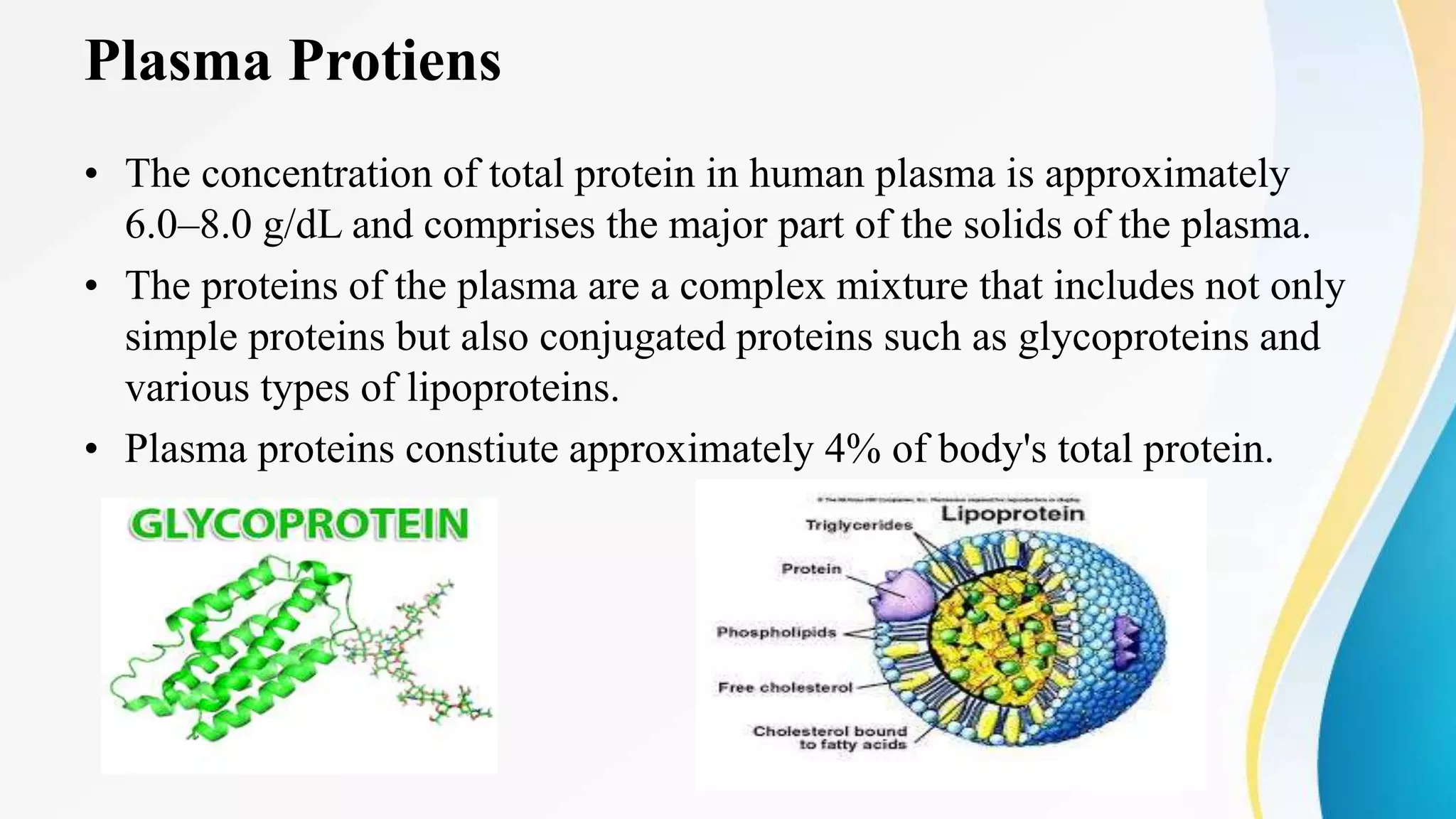 Plasma Protiens
• The concentration of total protein in human plasma is approximately
6.0–8.0 g/dL and comprises the major part of the solids of the plasma.
• The proteins of the plasma are a complex mixture that includes not only
simple proteins but also conjugated proteins such as glycoproteins and
various types of lipoproteins.
• Plasma proteins constiute approximately 4% of body's total protein.
 