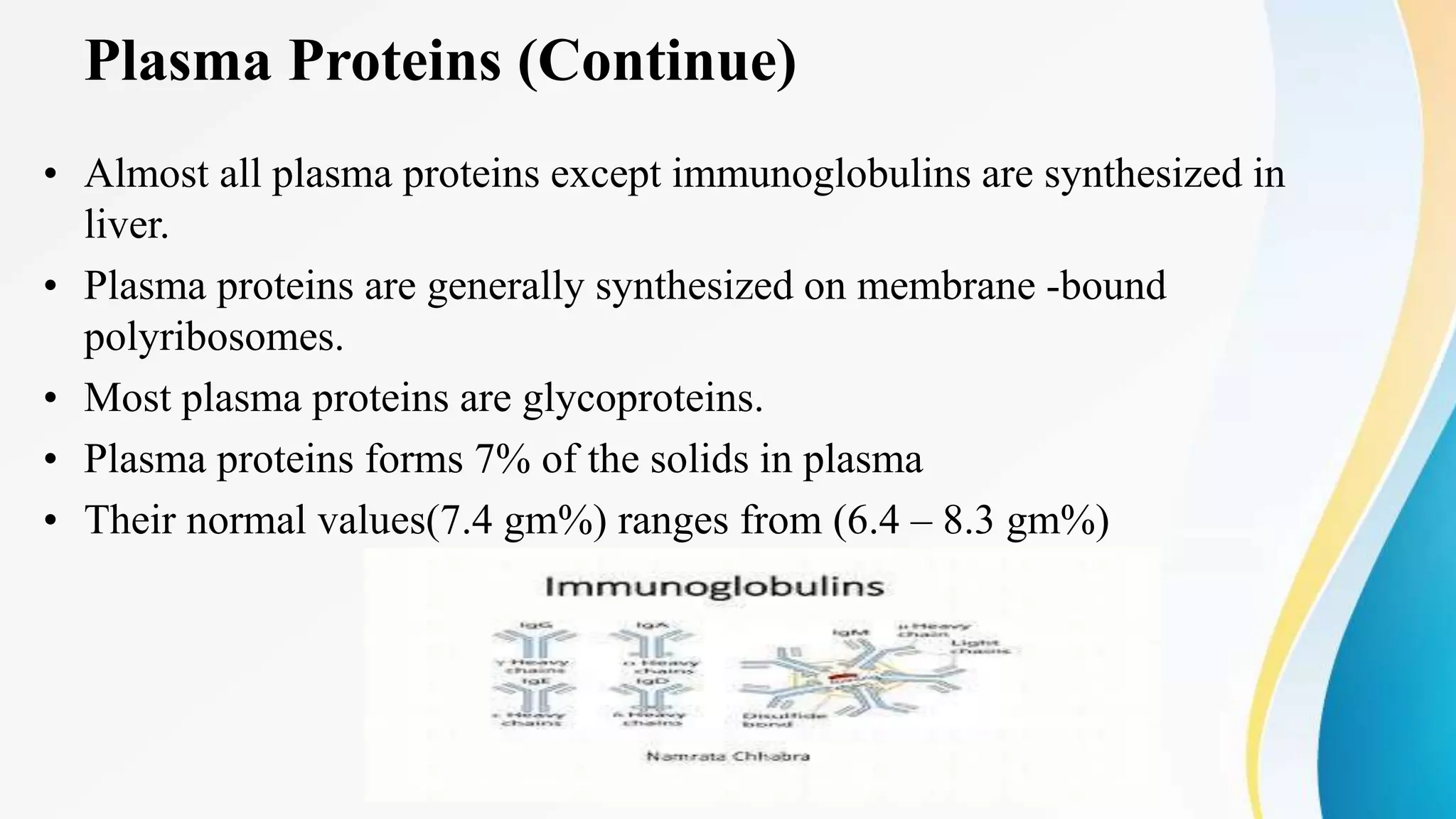 Plasma Proteins (Continue)
• Almost all plasma proteins except immunoglobulins are synthesized in
liver.
• Plasma proteins are generally synthesized on membrane -bound
polyribosomes.
• Most plasma proteins are glycoproteins.
• Plasma proteins forms 7% of the solids in plasma
• Their normal values(7.4 gm%) ranges from (6.4 – 8.3 gm%)
 