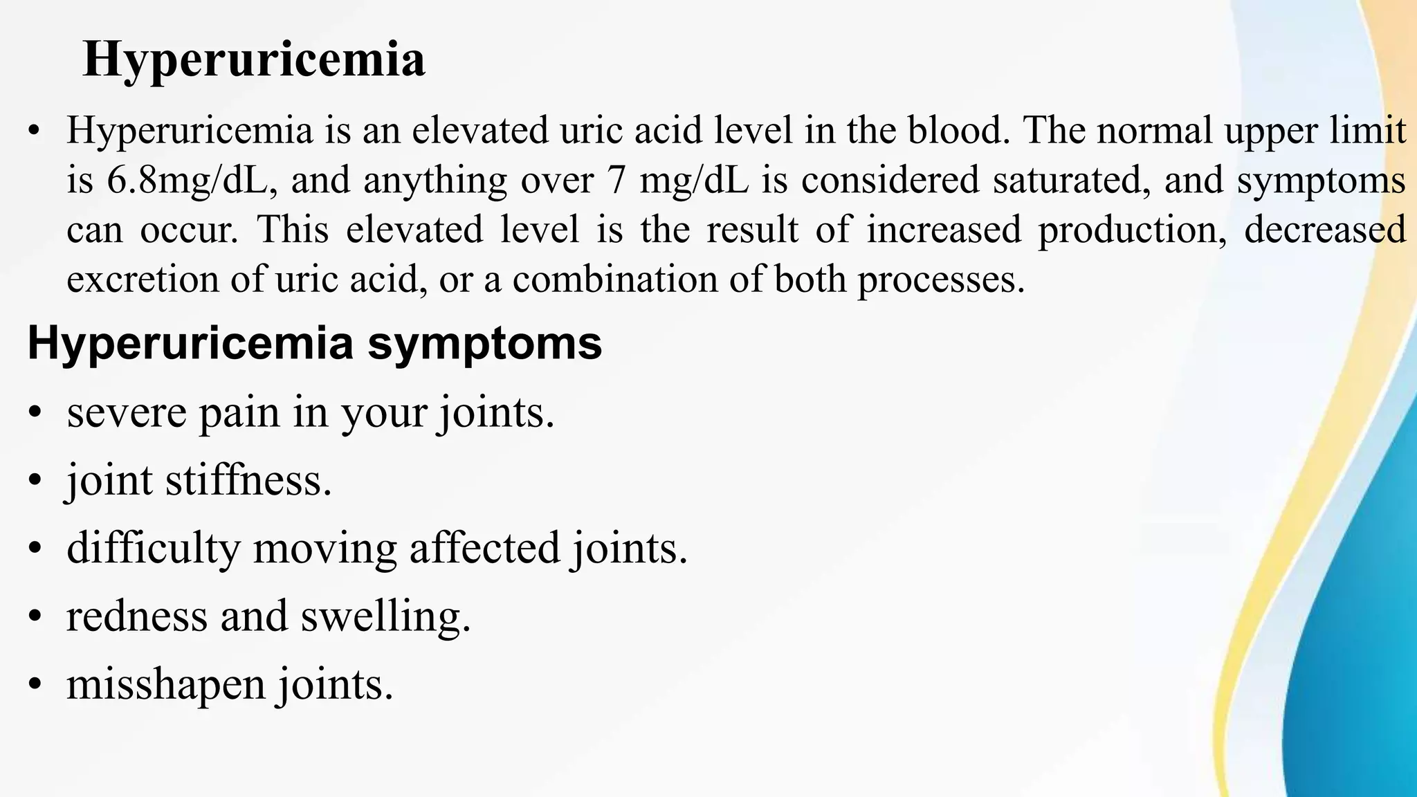Hyperuricemia
• Hyperuricemia is an elevated uric acid level in the blood. The normal upper limit
is 6.8mg/dL, and anything over 7 mg/dL is considered saturated, and symptoms
can occur. This elevated level is the result of increased production, decreased
excretion of uric acid, or a combination of both processes.
Hyperuricemia symptoms
• severe pain in your joints.
• joint stiffness.
• difficulty moving affected joints.
• redness and swelling.
• misshapen joints.
 