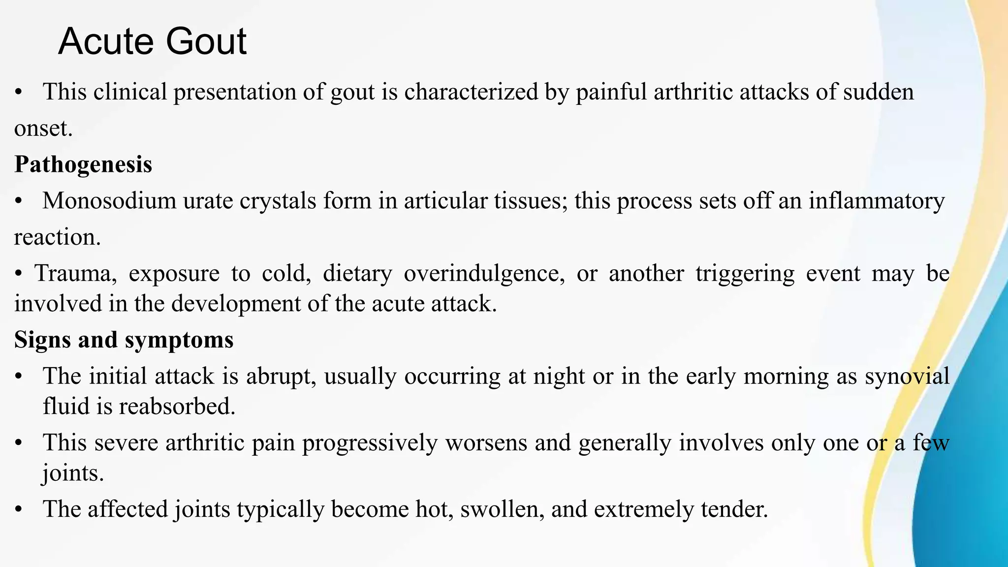 Acute Gout
• This clinical presentation of gout is characterized by painful arthritic attacks of sudden
onset.
Pathogenesis
• Monosodium urate crystals form in articular tissues; this process sets off an inflammatory
reaction.
• Trauma, exposure to cold, dietary overindulgence, or another triggering event may be
involved in the development of the acute attack.
Signs and symptoms
• The initial attack is abrupt, usually occurring at night or in the early morning as synovial
fluid is reabsorbed.
• This severe arthritic pain progressively worsens and generally involves only one or a few
joints.
• The affected joints typically become hot, swollen, and extremely tender.
 