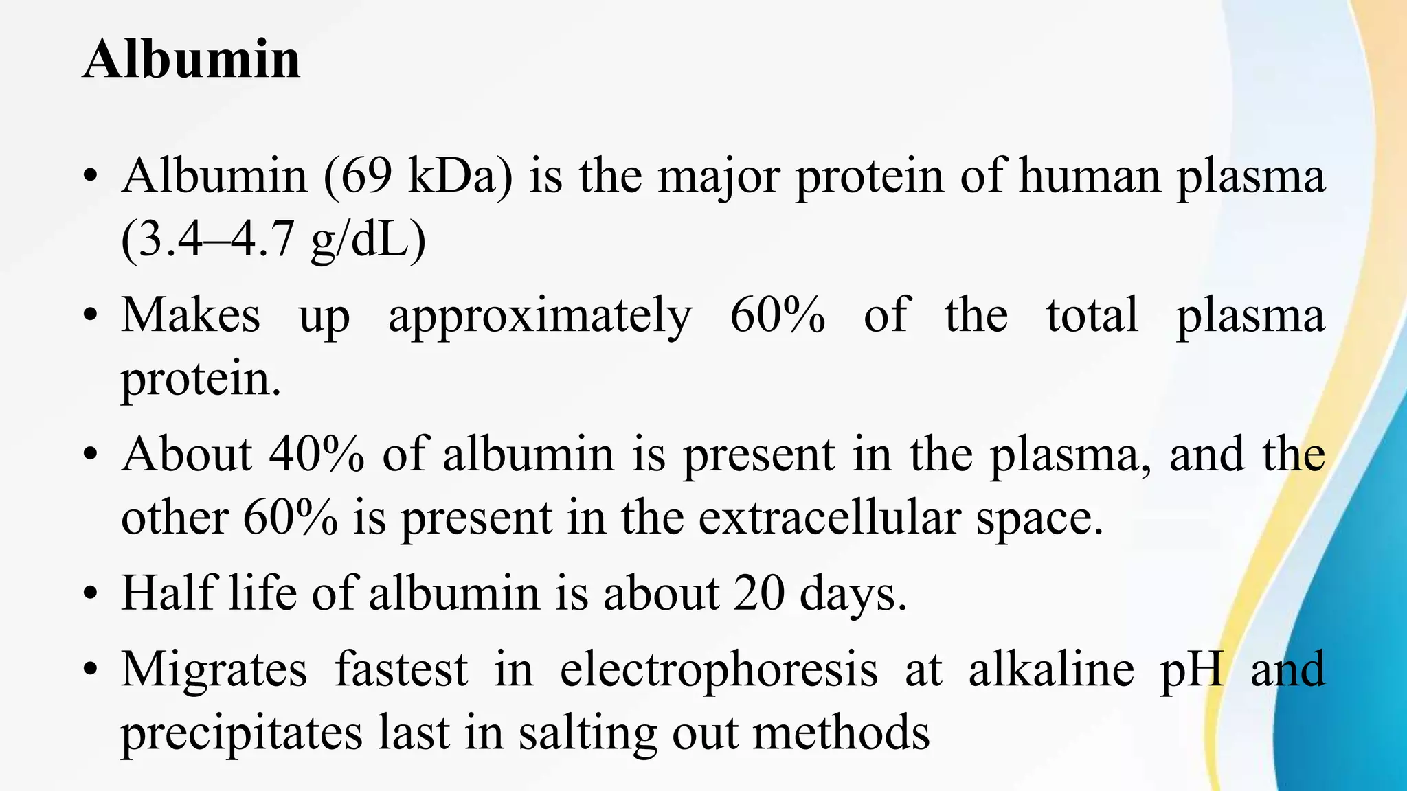 Albumin
• Albumin (69 kDa) is the major protein of human plasma
(3.4–4.7 g/dL)
• Makes up approximately 60% of the total plasma
protein.
• About 40% of albumin is present in the plasma, and the
other 60% is present in the extracellular space.
• Half life of albumin is about 20 days.
• Migrates fastest in electrophoresis at alkaline pH and
precipitates last in salting out methods
 