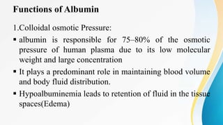 Functions of Albumin
1.Colloidal osmotic Pressure:
 albumin is responsible for 75–80% of the osmotic
pressure of human plasma due to its low molecular
weight and large concentration
 It plays a predominant role in maintaining blood volume
and body fluid distribution.
 Hypoalbuminemia leads to retention of fluid in the tissue
spaces(Edema)
 