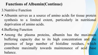 Functions of Albumin(Continue)
3.Nutritive Function
 Albumin serves as a source of amino acids for tissue protein
synthesis to a limited extent, particularly in nutritional
deprivation of amino acids.
4.Buffering Function
 Among the plasma proteins, albumin has the maximum
buffering capacity due to its high concentration and the
presence of large number of histidine residues, which
contribute maximally towards maintenance of acid base
balance.
 