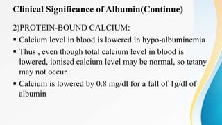 Clinical Significance of Albumin(Continue)
2)PROTEIN-BOUND CALCIUM:
 Calcium level in blood is lowered in hypo-albuminemia
 Thus , even though total calcium level in blood is
lowered, ionised calcium level may be normal, so tetany
may not occur.
 Calcium is lowered by 0.8 mg/dl for a fall of 1g/dl of
albumin
 