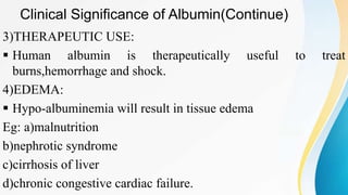 Clinical Significance of Albumin(Continue)
3)THERAPEUTIC USE:
 Human albumin is therapeutically useful to treat
burns,hemorrhage and shock.
4)EDEMA:
 Hypo-albuminemia will result in tissue edema
Eg: a)malnutrition
b)nephrotic syndrome
c)cirrhosis of liver
d)chronic congestive cardiac failure.
 