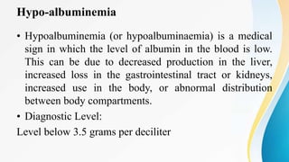 Hypo-albuminemia
• Hypoalbuminemia (or hypoalbuminaemia) is a medical
sign in which the level of albumin in the blood is low.
This can be due to decreased production in the liver,
increased loss in the gastrointestinal tract or kidneys,
increased use in the body, or abnormal distribution
between body compartments.
• Diagnostic Level:
Level below 3.5 grams per deciliter
 